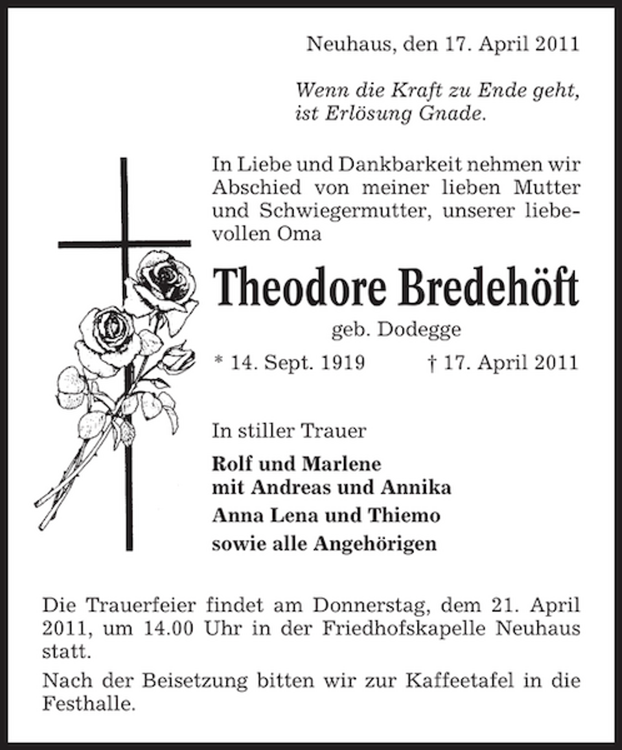 <p>Neuhaus, den 17. April 2011 Wenn die Kraft zu Ende geht, ist Erlösung Gnade. In Liebe und Dankbarkeit nehmen wir Abschied von meiner lieben Mutter und Schwiegermutter, unserer liebevollen Oma</p><p>Theodore Bredehöft<br />geb. Dodegge * 14. Sept. 1919 In stiller Trauer Rolf und Marlene mit Andreas und Annika Anna Lena und Thiemo sowie alle Angehörigen Die Trauerfeier findet am Donnerstag, dem 21. April 2011, um 14.00 Uhr in der Friedhofskapelle Neuhaus statt. Nach der Beisetzung bitten wir zur Kaffeetafel in die Festhalle. † 17. April 2011</p>