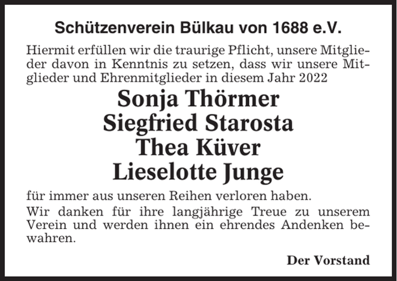 <p>Schützenverein Bülkau von 1688 e.V.<br />Hiermit erfüllen wir die traurige Pflicht, unsere Mitglieder davon in Kenntnis zu setzen, dass wir unsere Mitglieder und Ehrenmitglieder in diesem Jahr 2022</p><p>Sonja Thörmer<br />Siegfried Starosta<br />Thea Küver<br />Lieselotte Junge<br />für immer aus unseren Reihen verloren haben.<br />Wir danken für ihre langjährige Treue zu unserem<br />Verein und werden ihnen ein ehrendes Andenken bewahren.<br />Der Vorstand</p>