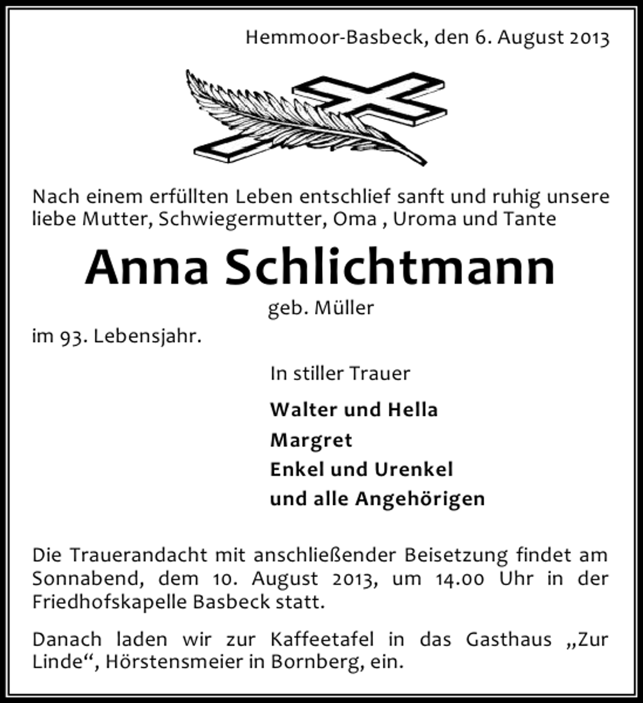 <p>Hemmoor-Basbeck, den 6. August 2013</p><p>Nach einem erfüllten Leben entschlief sanft und ruhig unsere<br />liebe Mutter, Schwiegermutter, Oma , Uroma und Tante</p><p>Anna Schlichtmann</p><p>im 93. Lebensjahr.</p><p>geb. Müller</p><p>In stiller Trauer<br />Walter und Hella<br />Margret<br />Enkel und Urenkel<br />und alle Angehörigen<br />Die Trauerandacht mit anschließender Beisetzung findet am<br />Sonnabend, dem 10. August 2013, um 14.00 Uhr in der<br />Friedhofskapelle Basbeck statt.<br />Danach laden wir zur Kaffeetafel in das Gasthaus „Zur<br />Linde“, Hörstensmeier in Bornberg, ein.</p>