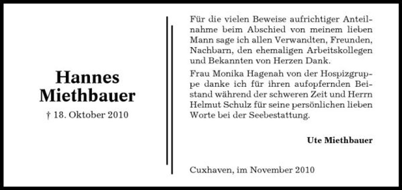 <p>Hannes Miethbauer<br />† 18. Oktober 2010</p><p>Für die vielen Beweise aufrichtiger Anteilnahme beim Abschied von meinem lieben Mann sage ich allen Verwandten, Freunden, Nachbarn, den ehemaligen Arbeitskollegen und Bekannten von Herzen Dank. Frau Monika Hagenah von der Hospizgruppe danke ich für ihren aufopfernden Beistand während der schweren Zeit und Herrn Helmut Schulz für seine persönlichen lieben Worte bei der Seebestattung. Ute Miethbauer</p><p>Cuxhaven, im November 2010</p>