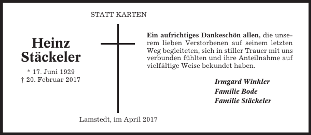 <p>STATT KARTEN</p><p>Heinz<br />Stäckeler<br />* 17. Juni 1929<br />† 20. Februar 2017</p><p>Ein aufrichtiges Dankeschön allen, die unserem lieben Verstorbenen auf seinem letzten<br />Weg begleiteten, sich in stiller Trauer mit uns<br />verbunden fühlten und ihre Anteilnahme auf<br />vielfältige Weise bekundet haben.</p><p>Lamstedt, im April 2017</p><p>Irmgard Winkler<br />Familie Bode<br />Familie Stäckeler</p>