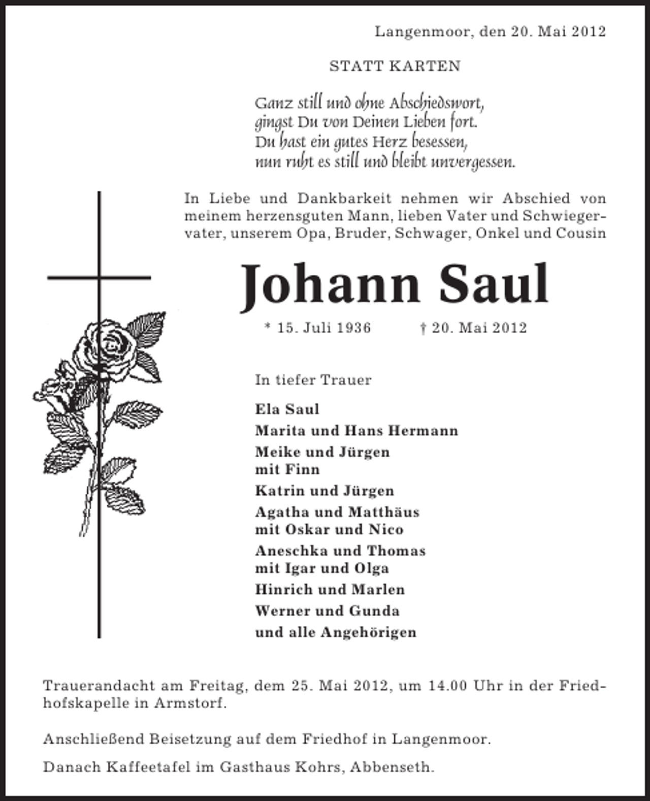 <p>Langenmoor, den 20. Mai 2012<br />STATT KARTEN</p><p>Ganz still und ohne Abschiedswort,<br />gingst Du von Deinen Lieben fort.<br />Du hast ein gutes Herz besessen,<br />nun ruht es still und bleibt unvergessen.<br />In Liebe und Dankbarkeit nehmen wir Abschied von<br />meinem herzensguten Mann, lieben Vater und Schwiegervater, unserem Opa, Bruder, Schwager, Onkel und Cousin</p><p>Johann Saul<br />* 15. Juli 1936</p><p>† 20. Mai 2012</p><p>In tiefer Trauer<br />Ela Saul<br />Marita und Hans Hermann<br />Meike und Jürgen<br />mit Finn<br />Katrin und Jürgen<br />Agatha und Matthäus<br />mit Oskar und Nico<br />Aneschka und Thomas<br />mit Igar und Olga<br />Hinrich und Marlen<br />Werner und Gunda<br />und alle Angehörigen<br />Trauerandacht am Freitag, dem 25. Mai 2012, um 14.00 Uhr in der Friedhofskapelle in Armstorf.<br />Anschließend Beisetzung auf dem Friedhof in Langenmoor.<br />Danach Kaffeetafel im Gasthaus Kohrs, Abbenseth.</p>