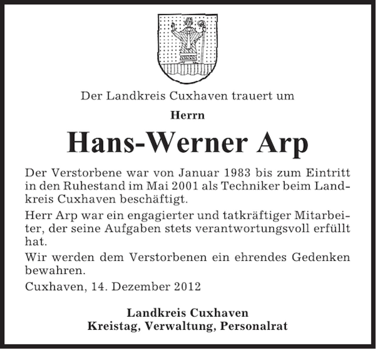 <p>Der Landkreis Cuxhaven trauert um<br />Herrn</p><p>Hans-Werner Arp<br />Der Verstorbene war von Januar 1983 bis zum Eintritt<br />in den Ruhestand im Mai 2001 als Techniker beim Landkreis Cuxhaven beschäftigt.<br />Herr Arp war ein engagierter und tatkräftiger Mitarbeiter, der seine Aufgaben stets verantwortungsvoll erfüllt<br />hat.<br />Wir werden dem Verstorbenen ein ehrendes Gedenken<br />bewahren.<br />Cuxhaven, 14. Dezember 2012<br />Landkreis Cuxhaven<br />Kreistag, Verwaltung, Personalrat</p>