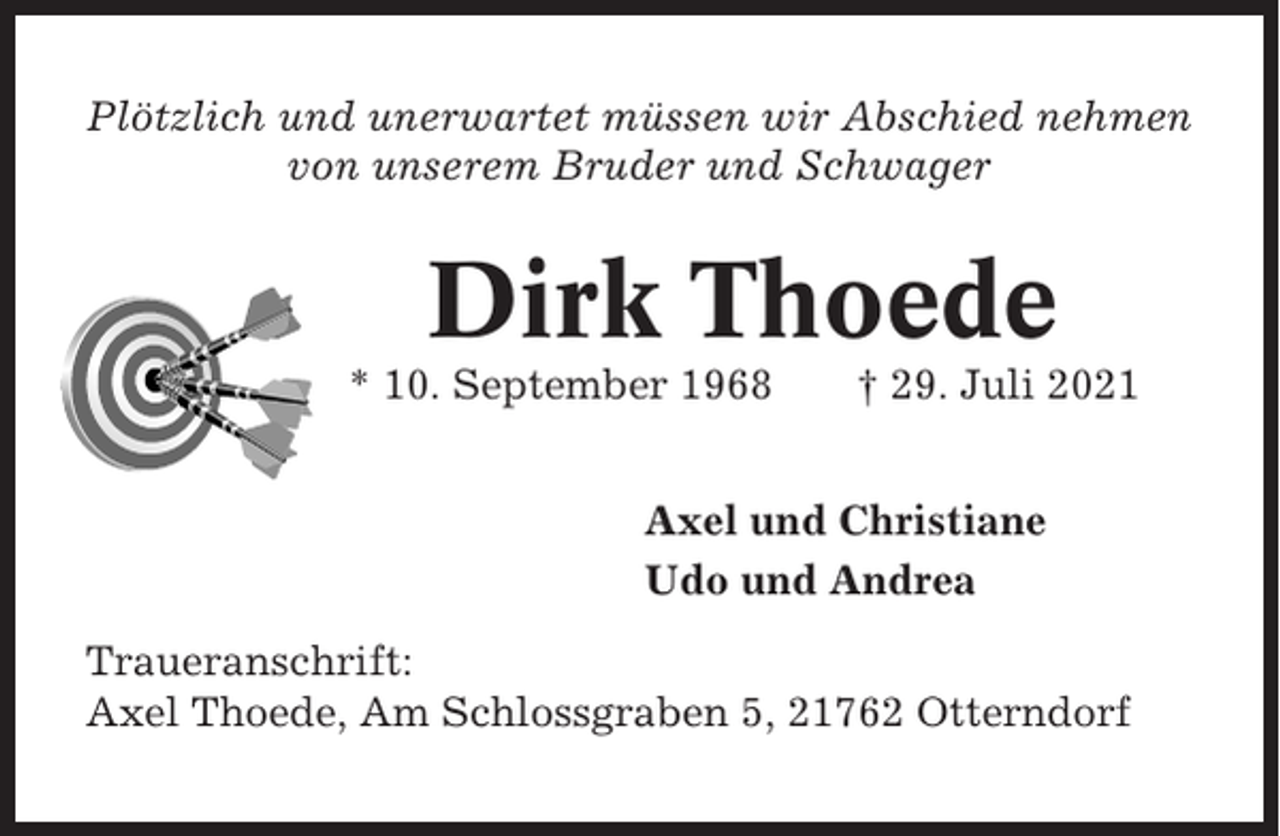 <p>Plötzlich und unerwartet müssen wir Abschied nehmen<br />von unserem Bruder und Schwager</p><p>Dirk Thoede<br />* 10. September 1968</p><p>† 29. Juli 2021</p><p>Axel und Christiane<br />Udo und Andrea<br />Traueranschrift:<br />Axel Thoede, Am Schlossgraben 5, 21762 Otterndorf</p>
