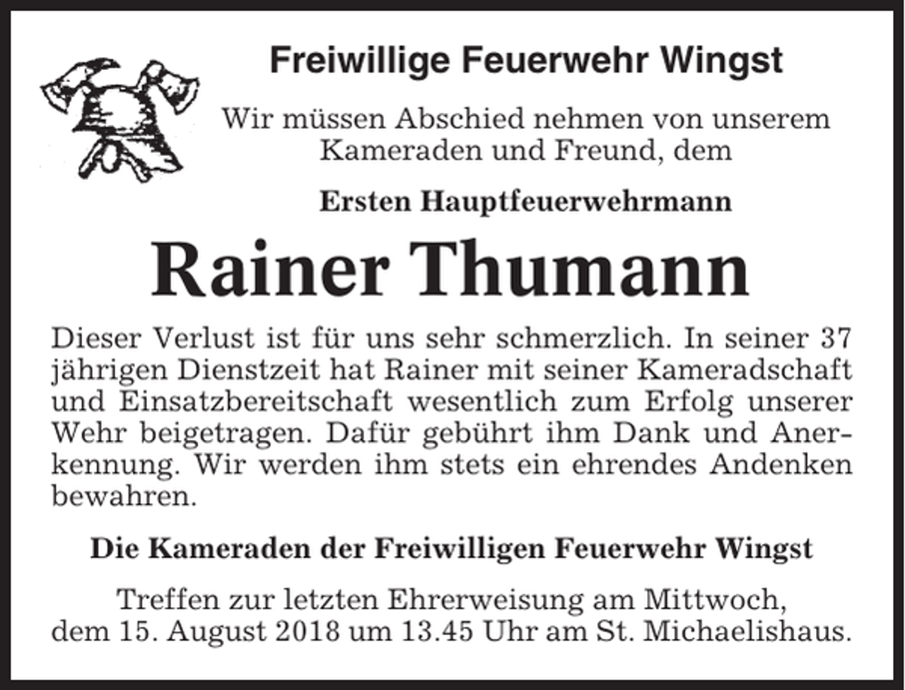 <p>Freiwillige Feuerwehr Wingst<br />Wir müssen Abschied nehmen von unserem<br />Kameraden und Freund, dem<br />Ersten Hauptfeuerwehrmann</p><p>Rainer Thumann<br />Dieser Verlust ist für uns sehr schmerzlich. In seiner 37<br />jährigen Dienstzeit hat Rainer mit seiner Kameradschaft<br />und Einsatzbereitschaft wesentlich zum Erfolg unserer<br />Wehr beigetragen. Dafür gebührt ihm Dank und Anerkennung. Wir werden ihm stets ein ehrendes Andenken<br />bewahren.<br />Die Kameraden der Freiwilligen Feuerwehr Wingst<br />Treffen zur letzten Ehrerweisung am Mittwoch,<br />dem 15. August 2018 um 13.45 Uhr am St. Michaelishaus.</p>