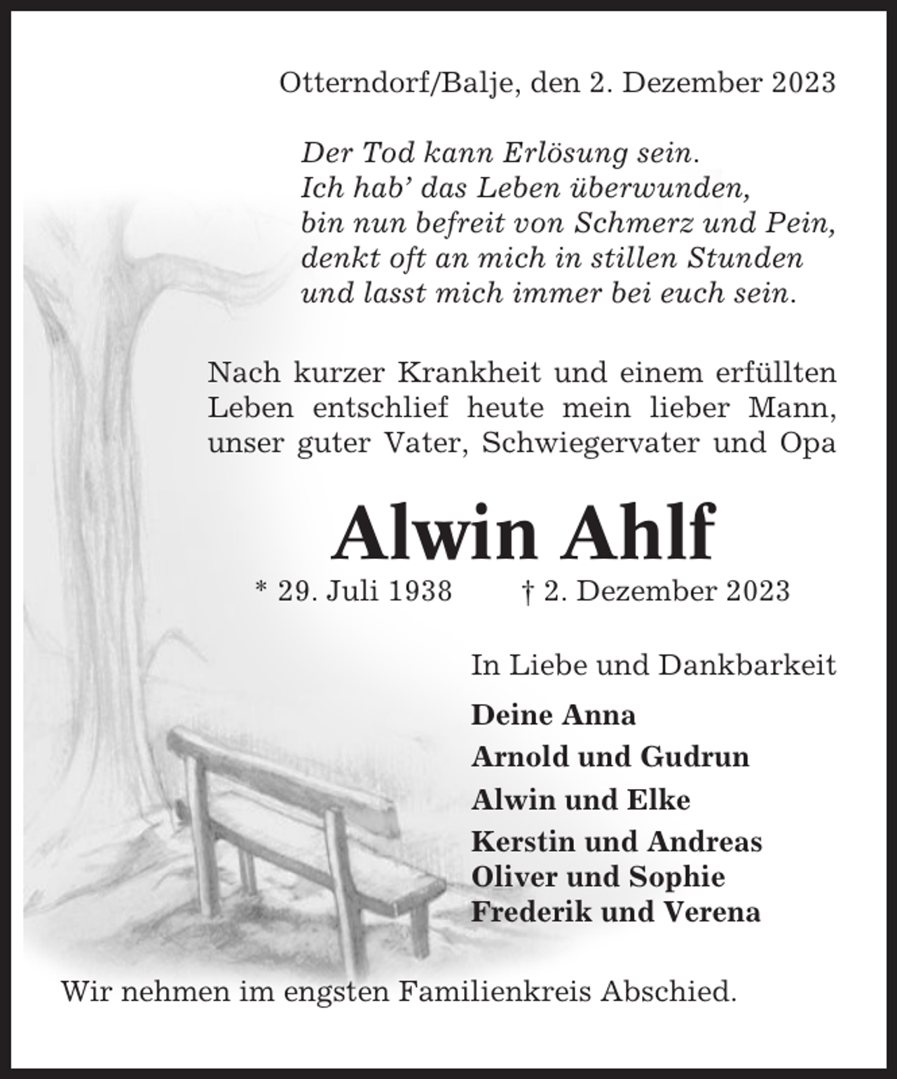 <p>Otterndorf/Balje, den 2. Dezember 2023<br />Der Tod kann Erlösung sein.<br />Ich hab’ das Leben überwunden,<br />bin nun befreit von Schmerz und Pein,<br />denkt oft an mich in stillen Stunden<br />und lasst mich immer bei euch sein.<br />Nach kurzer Krankheit und einem erfüllten<br />Leben entschlief heute mein lieber Mann,<br />unser guter Vater, Schwiegervater und Opa</p><p>Alwin Ahlf<br />* 29. Juli 1938</p><p>† 2. Dezember 2023<br />In Liebe und Dankbarkeit<br />Deine Anna<br />Arnold und Gudrun<br />Alwin und Elke<br />Kerstin und Andreas<br />Oliver und Sophie<br />Frederik und Verena</p><p>Wir nehmen im engsten Familienkreis Abschied.</p>
