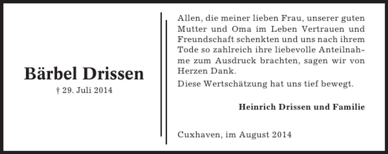 <p>Bärbel Drissen<br />† 29. Juli 2014</p><p>Allen, die meiner lieben Frau, unserer guten<br />Mutter und Oma im Leben Vertrauen und<br />Freundschaft schenkten und uns nach ihrem<br />Tode so zahlreich ihre liebevolle Anteilnahme zum Ausdruck brachten, sagen wir von<br />Herzen Dank.<br />Diese Wertschätzung hat uns tief bewegt.<br />Heinrich Drissen und Familie<br />Cuxhaven, im August 2014</p>