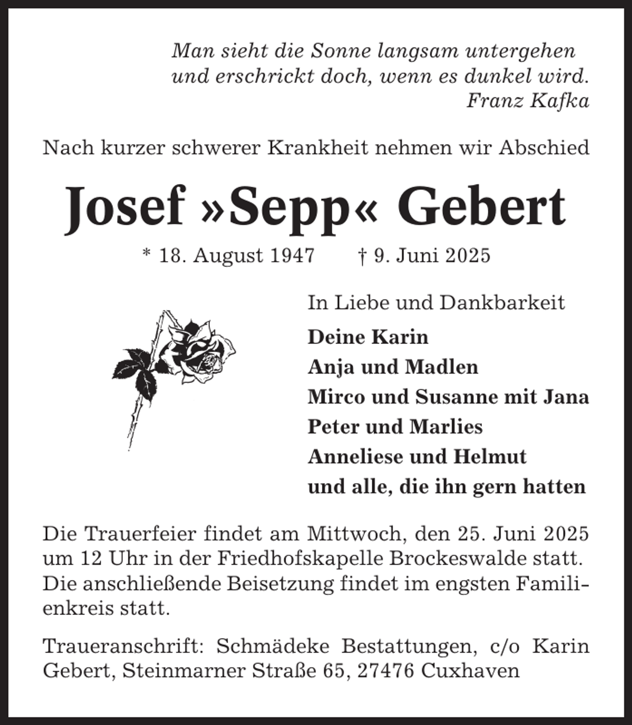 <p>Man sieht die Sonne langsam untergehen<br />und erschrickt doch, wenn es dunkel wird.<br />Franz Kafka<br />Nach kurzer schwerer Krankheit nehmen wir Abschied</p><p>Josef »Sepp« Gebert<br />* 18. August 1947</p><p>† 9. Juni 2025</p><p>In Liebe und Dankbarkeit<br />Deine Karin<br />Anja und Madlen<br />Mirco und Susanne mit Jana<br />Peter und Marlies<br />Anneliese und Helmut<br />und alle, die ihn gern hatten<br />Die Trauerfeier findet am Mittwoch, den 25. Juni 2025<br />um 12 Uhr in der Friedhofskapelle Brockeswalde statt.<br />Die anschließende Beisetzung findet im engsten Familienkreis statt.<br />Traueranschrift: Schmädeke Bestattungen, c/o Karin<br />Gebert, Steinmarner Straße 65, 27476 Cuxhaven</p>