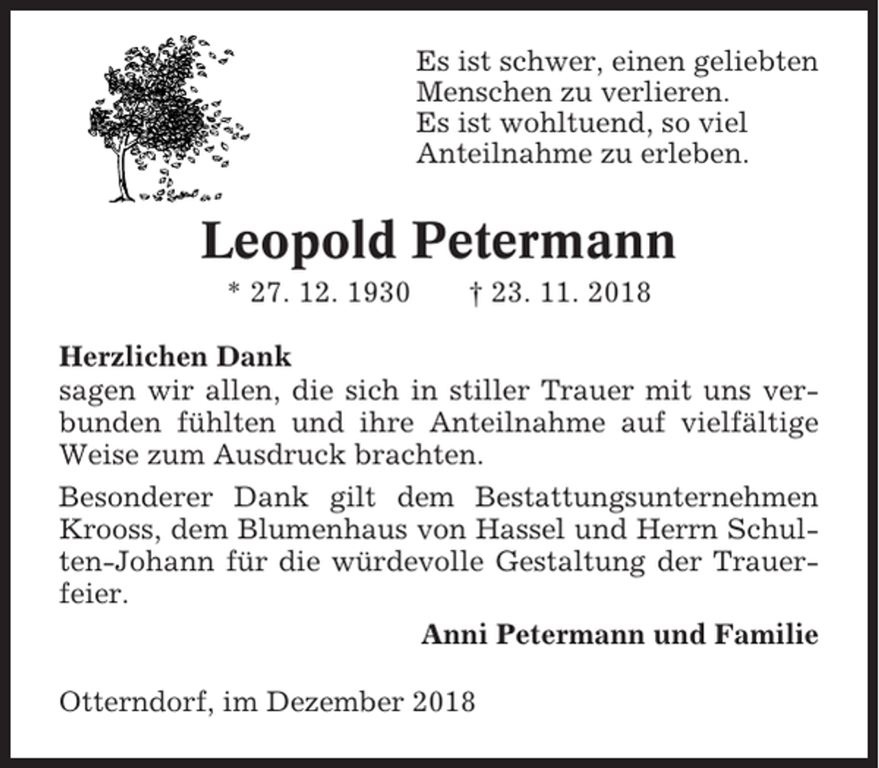 <p>Es ist schwer, einen geliebten<br />Menschen zu verlieren.<br />Es ist wohltuend, so viel<br />Anteilnahme zu erleben.</p><p>Leopold Petermann<br />* 27. 12. 1930</p><p>† 23. 11. 2018</p><p>Herzlichen Dank<br />sagen wir allen, die sich in stiller Trauer mit uns verbunden fühlten und ihre Anteilnahme auf vielfältige<br />Weise zum Ausdruck brachten.<br />Besonderer Dank gilt dem Bestattungsunternehmen<br />Krooss, dem Blumenhaus von Hassel und Herrn Schulten-Johann für die würdevolle Gestaltung der Trauerfeier.<br />Anni Petermann und Familie<br />Otterndorf, im Dezember 2018</p>