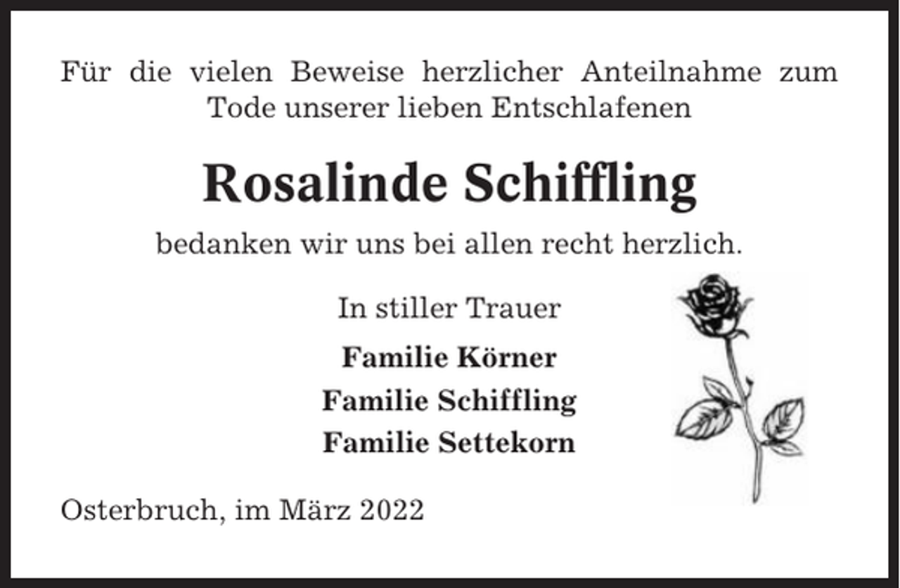 <p>Für die vielen Beweise herzlicher Anteilnahme zum<br />Tode unserer lieben Entschlafenen</p><p>Rosalinde Schiffling<br />bedanken wir uns bei allen recht herzlich.<br />In stiller Trauer<br />Familie Körner<br />Familie Schiffling<br />Familie Settekorn<br />Osterbruch, im März 2022</p>