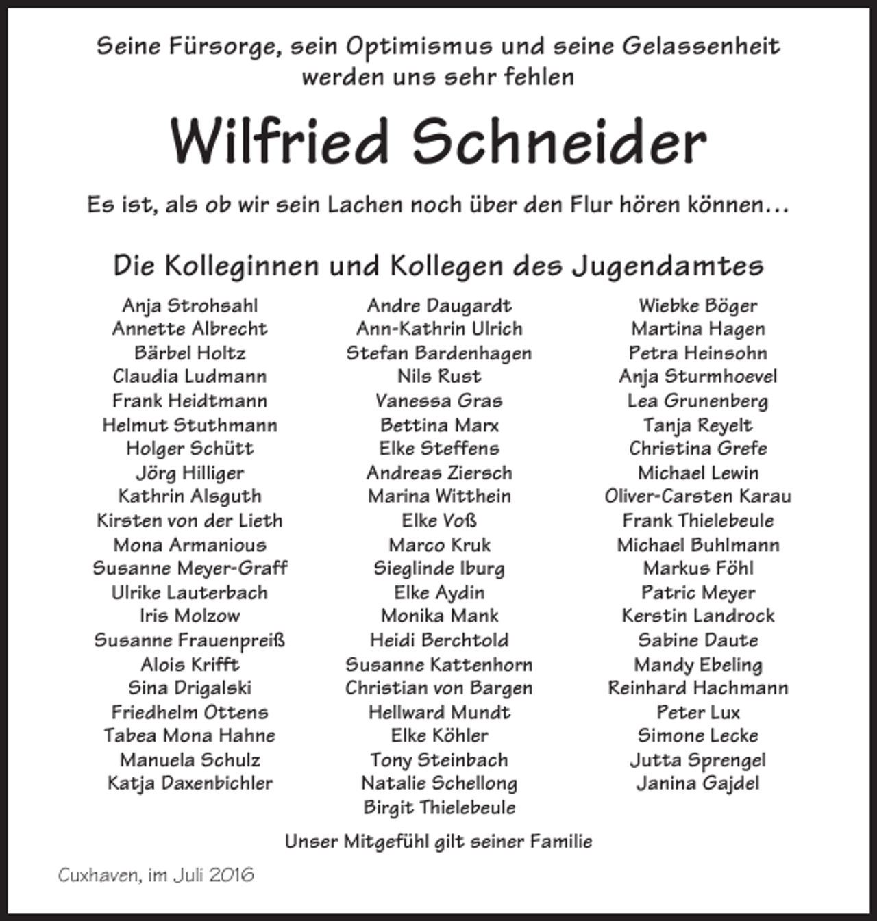 <p>Seine Fürsorge, sein Optimismus und seine Gelassenheit<br />werden uns sehr fehlen</p><p>Wilfried Schneider<br />Es ist, als ob wir sein Lachen noch über den Flur hören können…</p><p>Die Kolleginnen und Kollegen des Jugendamtes<br />Anja Strohsahl<br />Annette Albrecht<br />Bärbel Holtz<br />Claudia Ludmann<br />Frank Heidtmann<br />Helmut Stuthmann<br />Holger Schütt<br />Jörg Hilliger<br />Kathrin Alsguth<br />Kirsten von der Lieth<br />Mona Armanious<br />Susanne Meyer-Graff<br />Ulrike Lauterbach<br />Iris Molzow<br />Susanne Frauenpreiß<br />Alois Krifft<br />Sina Drigalski<br />Friedhelm Ottens<br />Tabea Mona Hahne<br />Manuela Schulz<br />Katja Daxenbichler</p><p>Andre Daugardt<br />Ann-Kathrin Ulrich<br />Stefan Bardenhagen<br />Nils Rust<br />Vanessa Gras<br />Bettina Marx<br />Elke Steffens<br />Andreas Ziersch<br />Marina Witthein<br />Elke Voß<br />Marco Kruk<br />Sieglinde Iburg<br />Elke Aydin<br />Monika Mank<br />Heidi Berchtold<br />Susanne Kattenhorn<br />Christian von Bargen<br />Hellward Mundt<br />Elke Köhler<br />Tony Steinbach<br />Natalie Schellong<br />Birgit Thielebeule</p><p>Unser Mitgefühl gilt seiner Familie<br />Cuxhaven, im Juli 2016</p><p>Wiebke Böger<br />Martina Hagen<br />Petra Heinsohn<br />Anja Sturmhoevel<br />Lea Grunenberg<br />Tanja Reyelt<br />Christina Grefe<br />Michael Lewin<br />Oliver-Carsten Karau<br />Frank Thielebeule<br />Michael Buhlmann<br />Markus Föhl<br />Patric Meyer<br />Kerstin Landrock<br />Sabine Daute<br />Mandy Ebeling<br />Reinhard Hachmann<br />Peter Lux<br />Simone Lecke<br />Jutta Sprengel<br />Janina Gajdel</p>