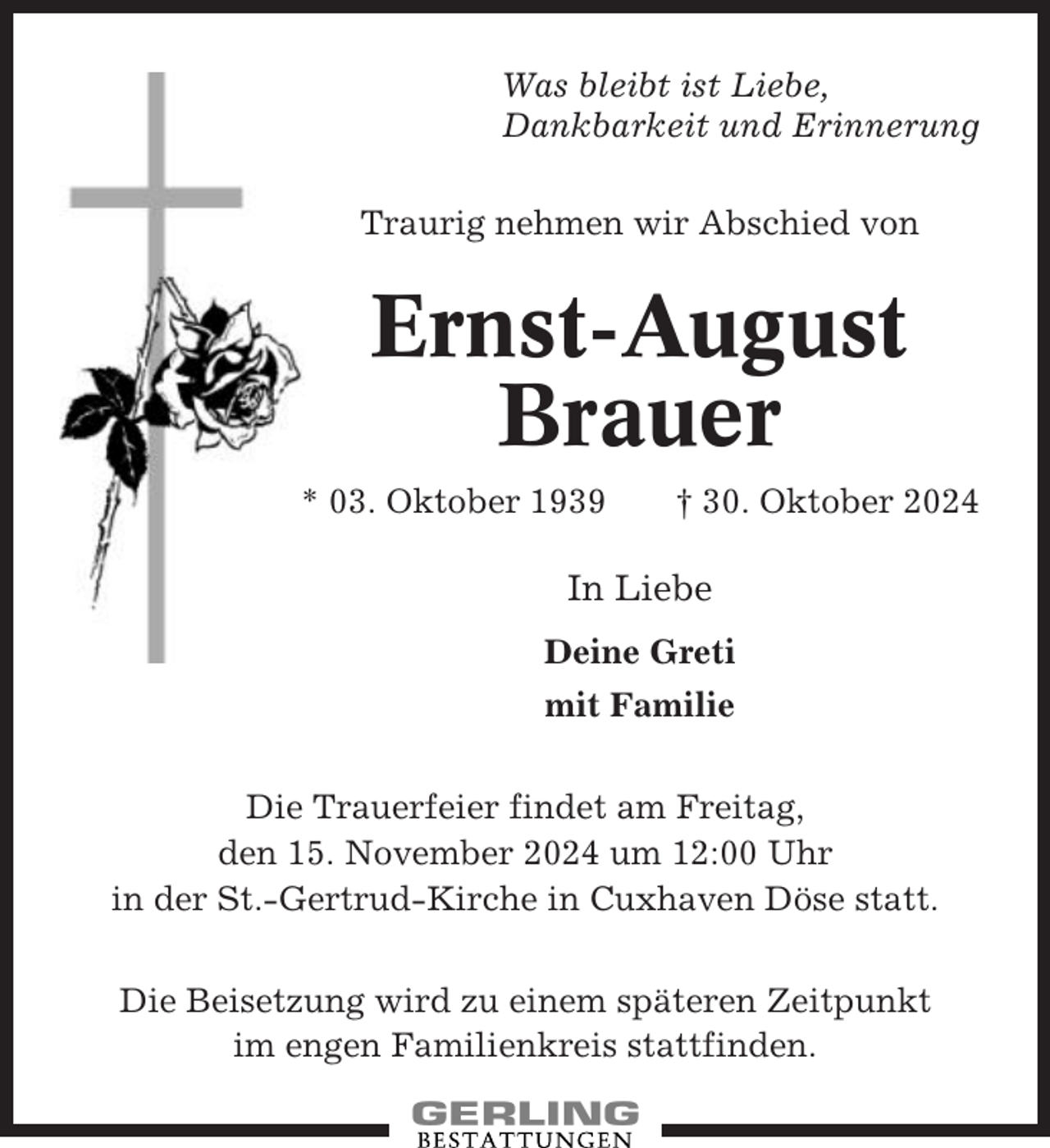<p>Was bleibt ist Liebe,<br />Dankbarkeit und Erinnerung<br />Traurig nehmen wir Abschied von</p><p>Ernst-August<br />Brauer<br />* 03. Oktober 1939</p><p>† 30. Oktober 2024</p><p>In Liebe<br />Deine Greti<br />mit Familie<br />Die Trauerfeier findet am Freitag,<br />den 15. November 2024 um 12:00 Uhr<br />in der St.-Gertrud-Kirche in Cuxhaven Döse statt.<br />Die Beisetzung wird zu einem späteren Zeitpunkt<br />im engen Familienkreis stattfinden.</p>