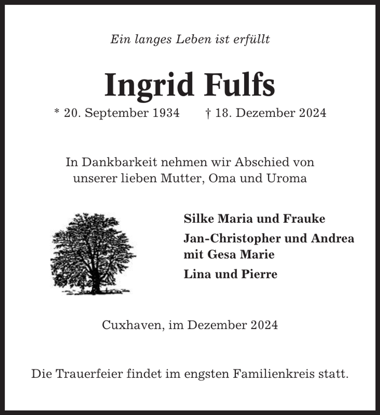 <p>Ein langes Leben ist erfüllt</p><p>Ingrid Fulfs<br />* 20. September 1934</p><p>† 18. Dezember 2024</p><p>In Dankbarkeit nehmen wir Abschied von<br />unserer lieben Mutter, Oma und Uroma<br />Silke Maria und Frauke<br />Jan-Christopher und Andrea<br />mit Gesa Marie<br />Lina und Pierre</p><p>Cuxhaven, im Dezember 2024</p><p>Die Trauerfeier findet im engsten Familienkreis statt.</p>