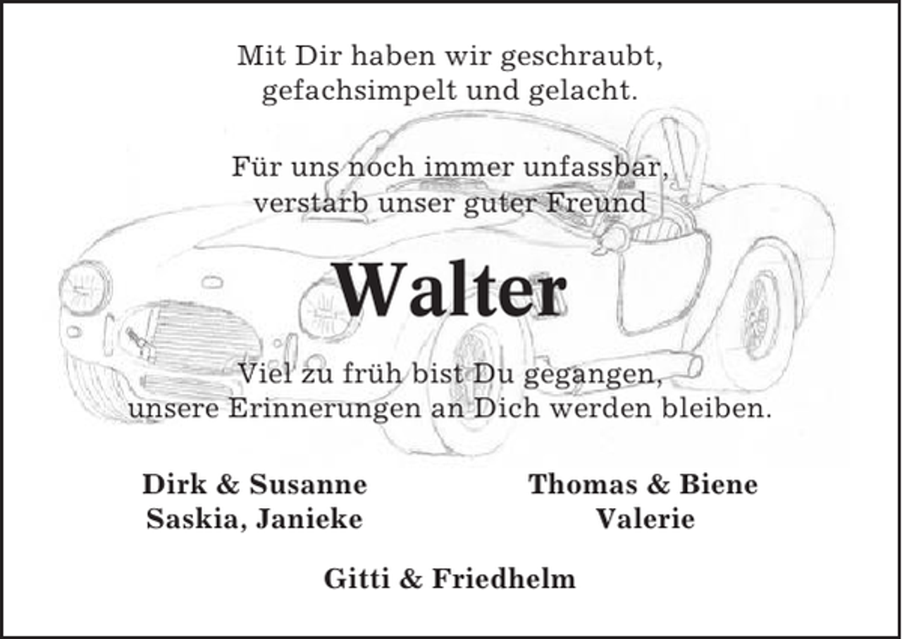 <p>Mit Dir haben wir geschraubt,<br />gefachsimpelt und gelacht.<br />Für uns noch immer unfassbar,<br />verstarb unser guter Freund</p><p>Walter<br />Viel zu früh bist Du gegangen,<br />unsere Erinnerungen an Dich werden bleiben.<br />Dirk &amp; Susanne<br />Saskia, Janieke</p><p>Thomas &amp; Biene<br />Valerie</p><p>Gitti &amp; Friedhelm</p>