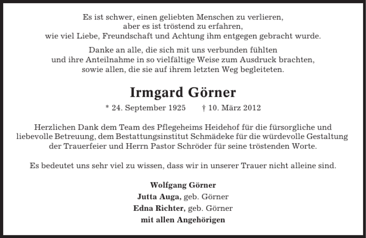 <p>Es ist schwer, einen geliebten Menschen zu verlieren,<br />aber es ist tröstend zu erfahren,<br />wie viel Liebe, Freundschaft und Achtung ihm entgegen gebracht wurde.<br />Danke an alle, die sich mit uns verbunden fühlten<br />und ihre Anteilnahme in so vielfältige Weise zum Ausdruck brachten,<br />sowie allen, die sie auf ihrem letzten Weg begleiteten.</p><p>Irmgard Görner<br />* 24. September 1925</p><p>† 10. März 2012</p><p>Herzlichen Dank dem Team des Pflegeheims Heidehof für die fürsorgliche und<br />liebevolle Betreuung, dem Bestattungsinstitut Schmädeke für die würdevolle Gestaltung<br />der Trauerfeier und Herrn Pastor Schröder für seine tröstenden Worte.<br />Es bedeutet uns sehr viel zu wissen, dass wir in unserer Trauer nicht alleine sind.<br />Wolfgang Görner<br />Jutta Auga, geb. Görner<br />Edna Richter, geb. Görner<br />mit allen Angehörigen</p>