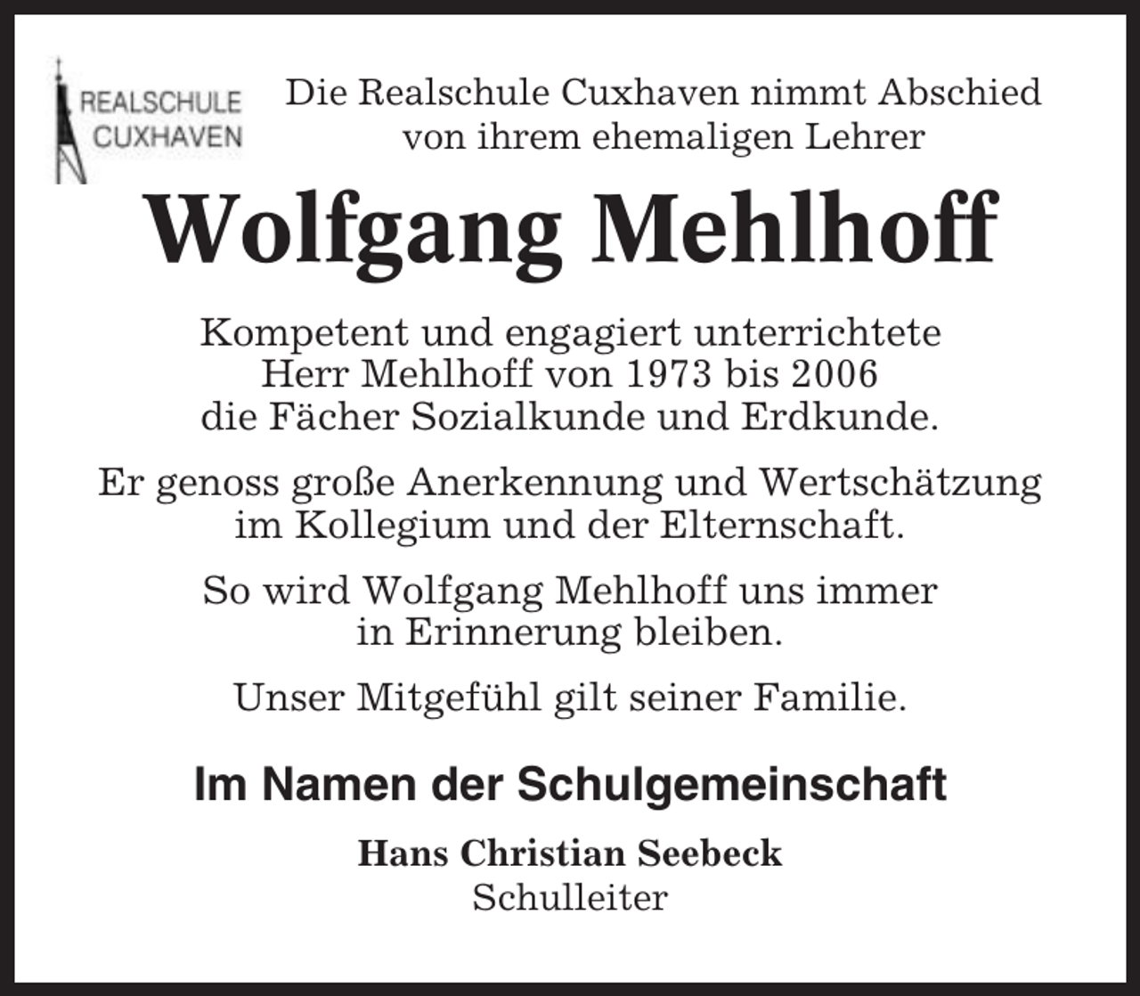 <p>Die Realschule Cuxhaven nimmt Abschied<br />von ihrem ehemaligen Lehrer</p><p>Wolfgang Mehlhoff<br />Kompetent und engagiert unterrichtete<br />Herr Mehlhoff von 1973 bis 2006<br />die Fächer Sozialkunde und Erdkunde.<br />Er genoss große Anerkennung und Wertschätzung<br />im Kollegium und der Elternschaft.<br />So wird Wolfgang Mehlhoff uns immer<br />in Erinnerung bleiben.<br />Unser Mitgefühl gilt seiner Familie.</p><p>Im Namen der Schulgemeinschaft<br />Hans Christian Seebeck<br />Schulleiter</p>