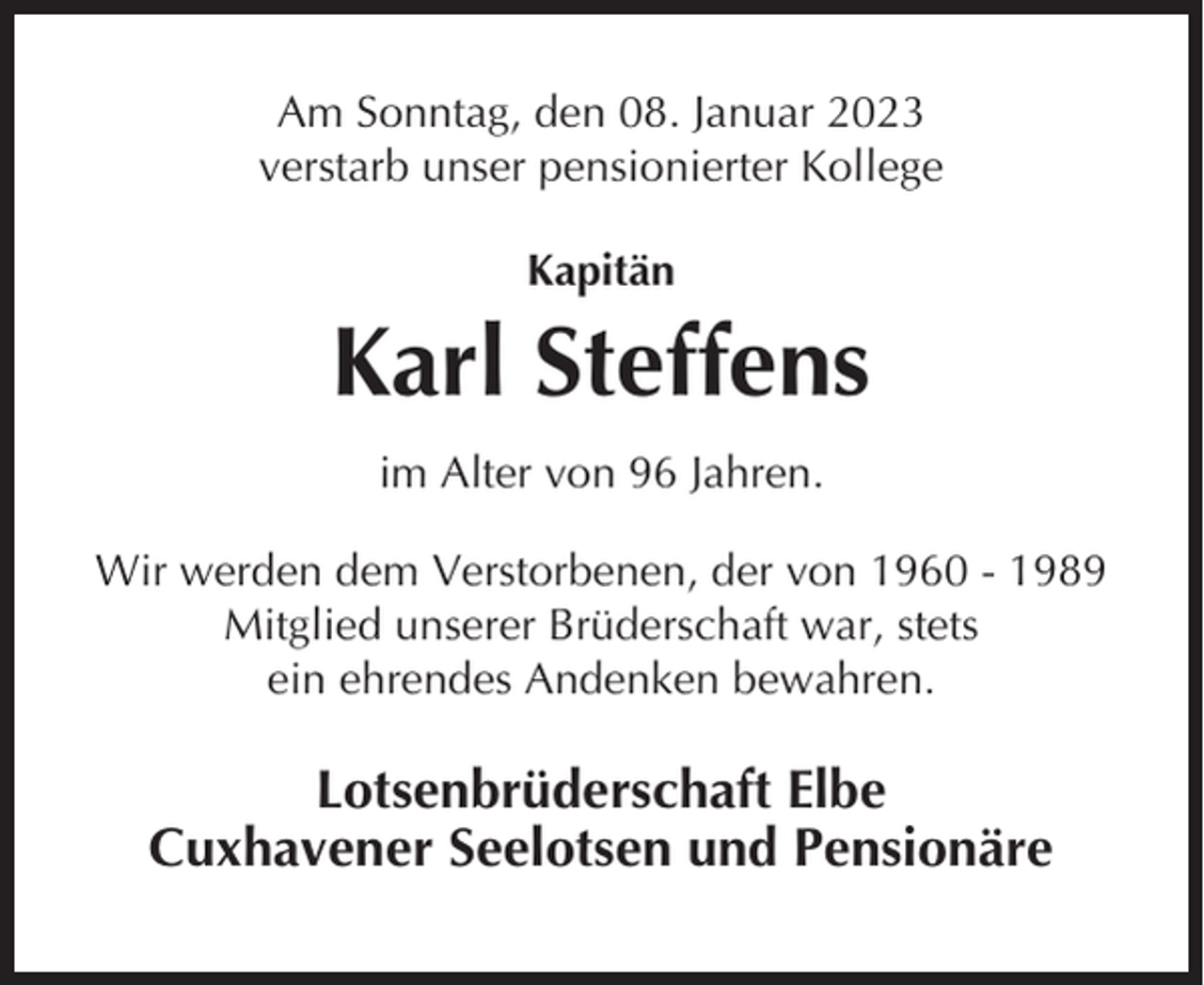 <p>Am Sonntag, den 08. Januar 2023<br />verstarb unser pensionierter Kollege<br />Kapitän</p><p>Karl Steffens<br />im Alter von 96 Jahren.<br />Wir werden dem Verstorbenen, der von 1960 - 1989<br />Mitglied unserer Brüderschaft war, stets<br />ein ehrendes Andenken bewahren.</p><p>Lotsenbrüderschaft Elbe<br />Cuxhavener Seelotsen und Pensionäre</p>