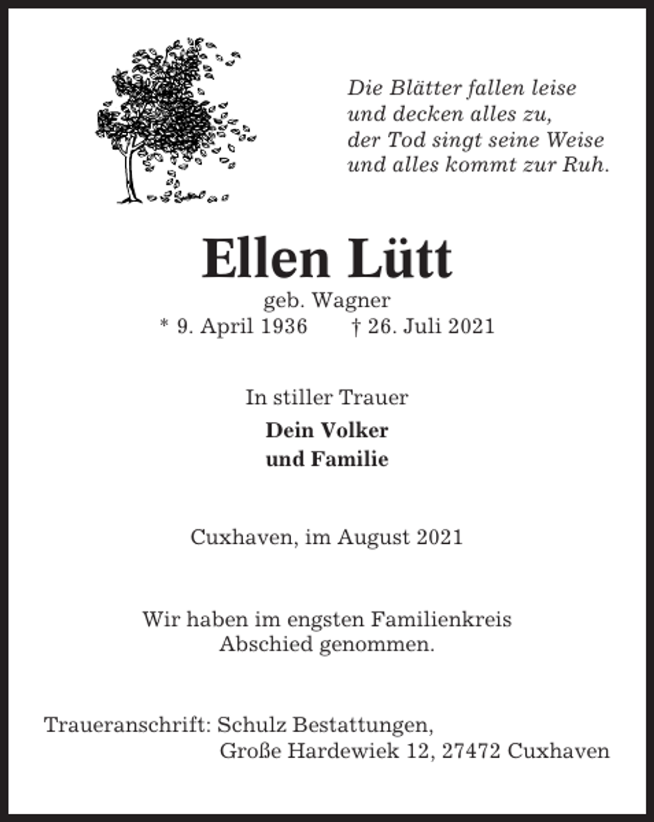 <p>Die Blätter fallen leise<br />und decken alles zu,<br />der Tod singt seine Weise<br />und alles kommt zur Ruh.</p><p>Ellen Lütt<br />geb. Wagner<br />* 9. April 1936<br />† 26. Juli 2021<br />In stiller Trauer<br />Dein Volker<br />und Familie</p><p>Cuxhaven, im August 2021</p><p>Wir haben im engsten Familienkreis<br />Abschied genommen.</p><p>Traueranschrift: Schulz Bestattungen,<br />Große Hardewiek 12, 27472 Cuxhaven</p>