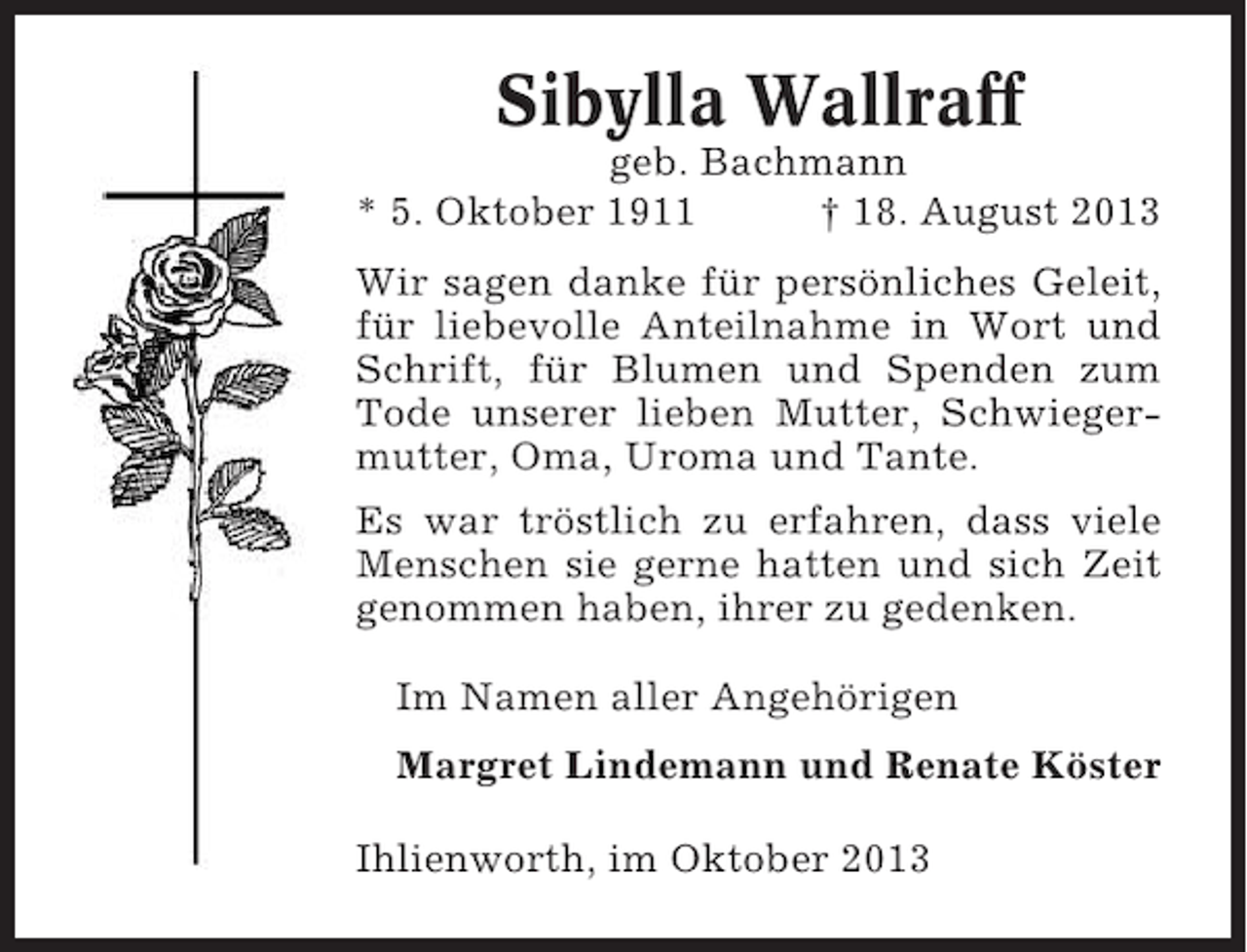 <p>Sibylla Wallraff<br />geb. Bachmann<br />* 5. Oktober 1911<br />† 18. August 2013<br />Wir sagen danke für persönliches Geleit,<br />für liebevolle Anteilnahme in Wort und<br />Schrift, für Blumen und Spenden zum<br />Tode unserer lieben Mutter, Schwiegermutter, Oma, Uroma und Tante.<br />Es war tröstlich zu erfahren, dass viele<br />Menschen sie gerne hatten und sich Zeit<br />genommen haben, ihrer zu gedenken.<br />Im Namen aller Angehörigen<br />Margret Lindemann und Renate Köster<br />Ihlienworth, im Oktober 2013</p>