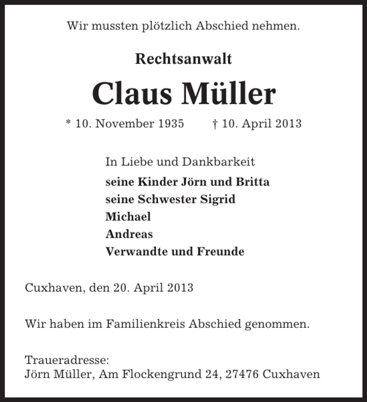 <p>Wir mussten plötzlich Abschied nehmen.</p><p>Rechtsanwalt</p><p>Claus Müller<br />* 10. November 1935</p><p>† 10. April 2013</p><p>In Liebe und Dankbarkeit<br />seine Kinder Jörn und Britta<br />seine Schwester Sigrid<br />Michael<br />Andreas<br />Verwandte und Freunde<br />Cuxhaven, den 20. April 2013<br />Wir haben im Familienkreis Abschied genommen.<br />Traueradresse:<br />Jörn Müller, Am Flockengrund 24, 27476 Cuxhaven</p>