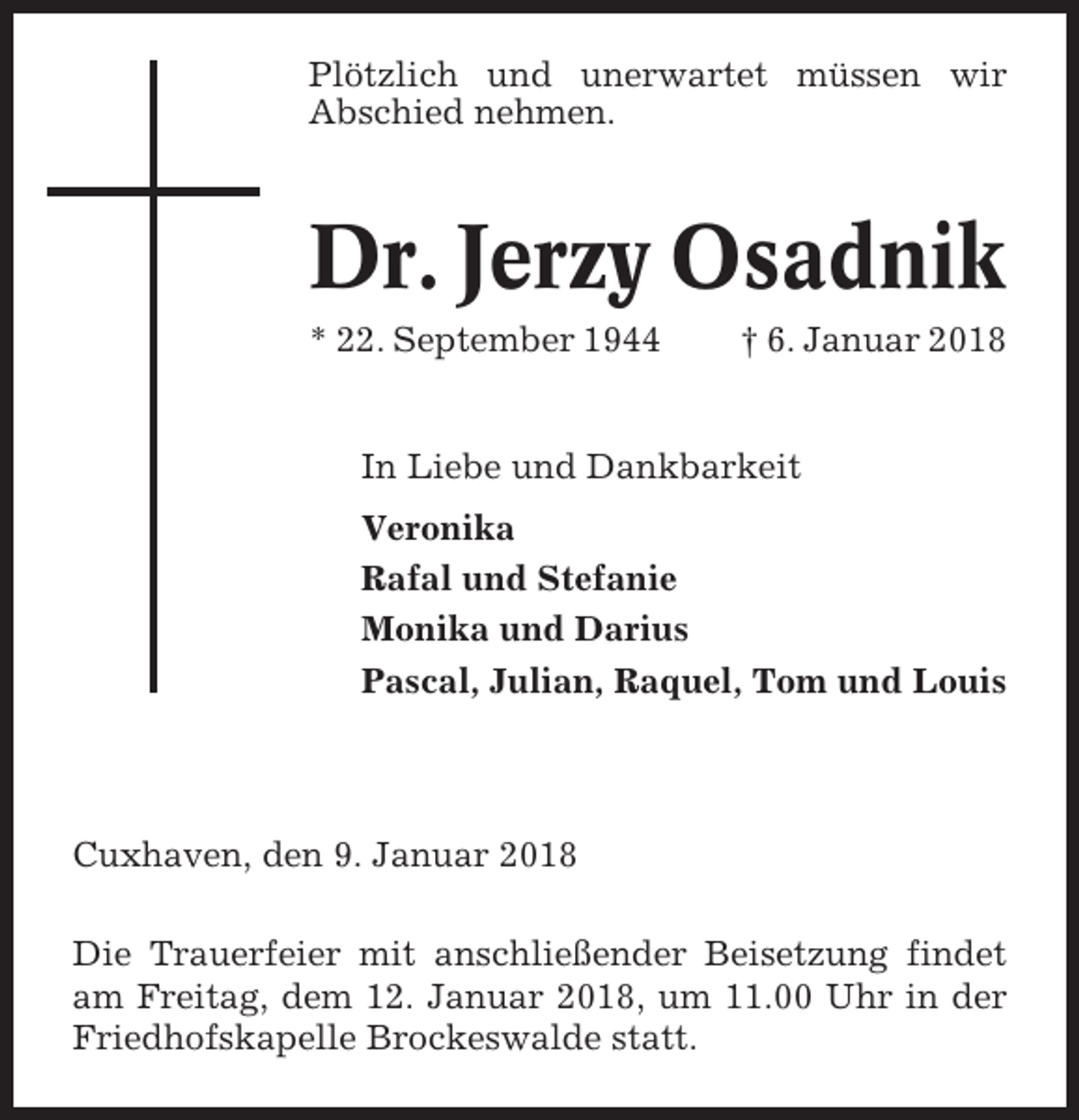 <p>Plötzlich und unerwartet müssen wir<br />Abschied nehmen.</p><p>Dr. Jerzy Osadnik<br />* 22. September 1944</p><p>† 6. Januar 2018</p><p>In Liebe und Dankbarkeit<br />Veronika<br />Rafal und Stefanie<br />Monika und Darius<br />Pascal, Julian, Raquel, Tom und Louis</p><p>Cuxhaven, den 9. Januar 2018<br />Die Trauerfeier mit anschließender Beisetzung findet<br />am Freitag, dem 12. Januar 2018, um 11.00 Uhr in der<br />Friedhofskapelle Brockeswalde statt.</p>