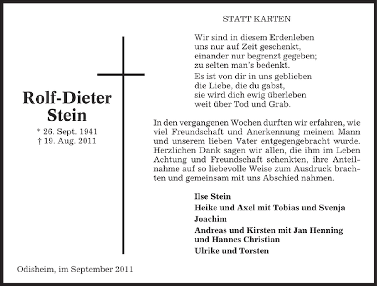 <p>STATT KARTEN</p><p>Rolf-Dieter<br />Stein<br />* 26. Sept. 1941<br />† 19. Aug. 2011</p><p>Wir sind in diesem Erdenleben<br />uns nur auf Zeit geschenkt,<br />einander nur begrenzt gegeben;<br />zu selten man’s bedenkt.<br />Es ist von dir in uns geblieben<br />die Liebe, die du gabst,<br />sie wird dich ewig überleben<br />weit über Tod und Grab.<br />In den vergangenen Wochen durften wir erfahren, wie<br />viel Freundschaft und Anerkennung meinem Mann<br />und unserem lieben Vater entgegengebracht wurde.<br />Herzlichen Dank sagen wir allen, die ihm im Leben<br />Achtung und Freundschaft schenkten, ihre Anteilnahme auf so liebevolle Weise zum Ausdruck brachten und gemeinsam mit uns Abschied nahmen.<br />Ilse Stein<br />Heike und Axel mit Tobias und Svenja<br />Joachim<br />Andreas und Kirsten mit Jan Henning<br />und Hannes Christian<br />Ulrike und Torsten</p><p>Odisheim, im September 2011</p>