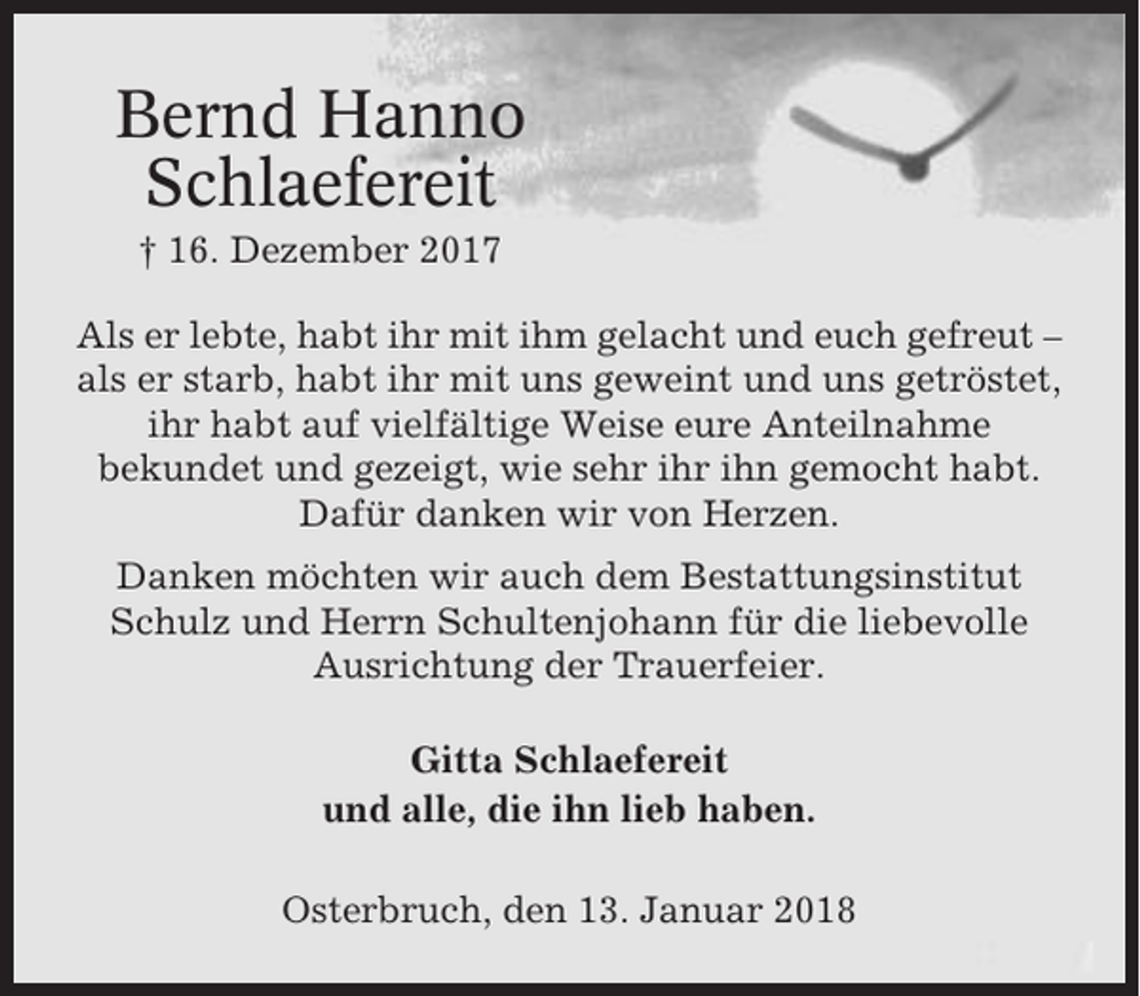 <p>Bernd Hanno<br />Schlaefereit<br />† 16. Dezember 2017<br />Als er lebte, habt ihr mit ihm gelacht und euch gefreut –<br />als er starb, habt ihr mit uns geweint und uns getröstet,<br />ihr habt auf vielfältige Weise eure Anteilnahme<br />bekundet und gezeigt, wie sehr ihr ihn gemocht habt.<br />Dafür danken wir von Herzen.<br />Danken möchten wir auch dem Bestattungsinstitut<br />Schulz und Herrn Schultenjohann für die liebevolle<br />Ausrichtung der Trauerfeier.<br />Gitta Schlaefereit<br />und alle, die ihn lieb haben.<br />Osterbruch, den 13. Januar 2018</p>