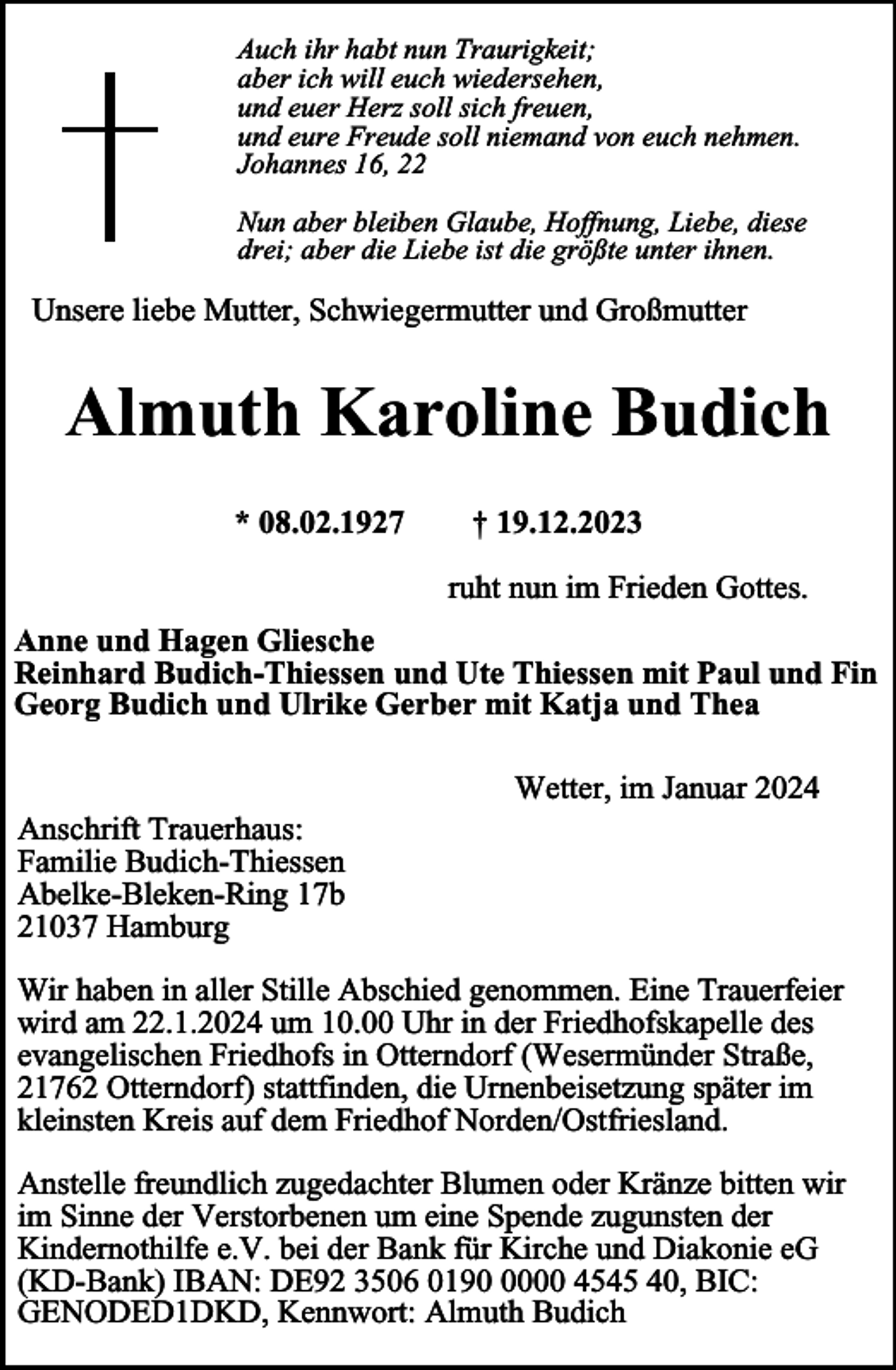 <p>Auch ihr habt nun Traurigkeit;<br />aber ich will euch wiedersehen,<br />und euer Herz soll sich freuen,<br />und eure Freude soll niemand von euch nehmen.<br />Johannes 16, 22<br />Nun aber bleiben Glaube, Hoffnung, Liebe, diese<br />drei; aber die Liebe ist die größte unter ihnen.</p><p>Unsere liebe Mutter, Schwiegermutter und Großmutter</p><p>Almuth Karoline Budich<br />* 08.02.1927</p><p>† 19.12.2023<br />ruht nun im Frieden Gottes.</p><p>Anne und Hagen Gliesche<br />Reinhard Budich-Thiessen und Ute Thiessen mit Paul und Fin<br />Georg Budich und Ulrike Gerber mit Katja und Thea</p><p>Anschrift Trauerhaus:<br />Familie Budich-Thiessen<br />Abelke-Bleken-Ring 17b<br />21037 Hamburg</p><p>Wetter, im Januar 2024</p><p>Wir haben in aller Stille Abschied genommen. Eine Trauerfeier<br />wird am 22.1.2024 um 10.00 Uhr in der Friedhofskapelle des<br />evangelischen Friedhofs in Otterndorf (Wesermünder Straße,<br />21762 Otterndorf) stattfinden, die Urnenbeisetzung später im<br />kleinsten Kreis auf dem Friedhof Norden/Ostfriesland.<br />Anstelle freundlich zugedachter Blumen oder Kränze bitten wir<br />im Sinne der Verstorbenen um eine Spende zugunsten der<br />Kindernothilfe e.V. bei der Bank für Kirche und Diakonie eG<br />(KD-Bank) IBAN: DE92 3506 019000 4545 40, BIC:<br />GENODED1DKD, Kennwort: Almuth Budich</p>
