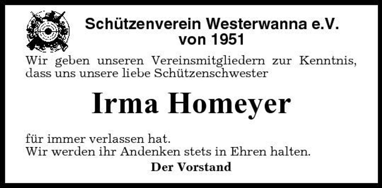 <p>Schützenverein Westerwanna e.V. von 1951<br />Wir geben unseren Vereinsmitgliedern zur Kenntnis, dass uns unsere liebe Schützenschwester</p><p>Irma Homeyer<br />für immer verlassen hat. Wir werden ihr Andenken stets in Ehren halten. Der Vorstand</p>