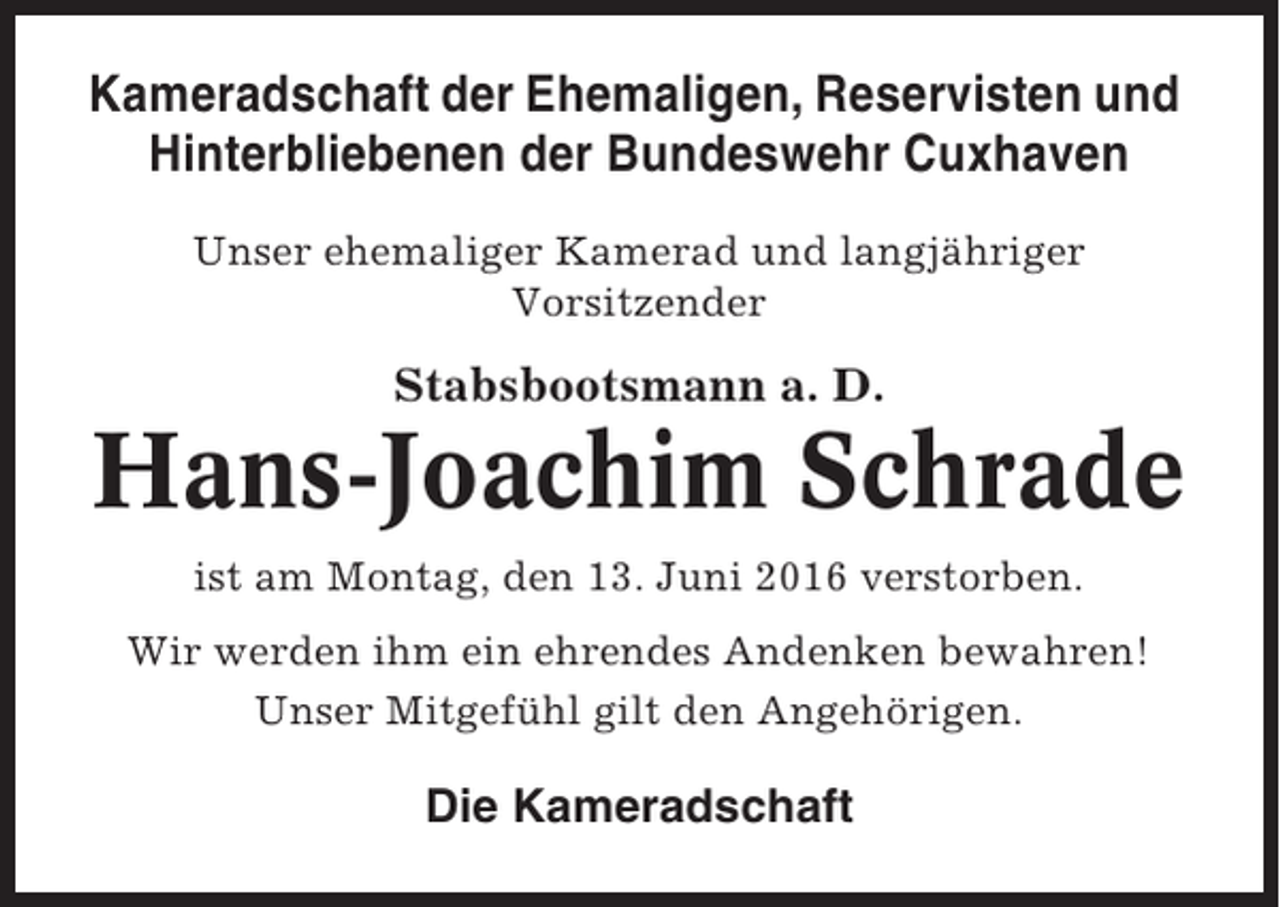 <p>Kameradschaft der Ehemaligen, Reservisten und<br />Hinterbliebenen der Bundeswehr Cuxhaven<br />Unser ehemaliger Kamerad und langjähriger<br />Vorsitzender</p><p>Stabsbootsmann a. D.</p><p>Hans-Joachim Schrade<br />ist am Montag, den 13. Juni 2016 verstorben.<br />Wir werden ihm ein ehrendes Andenken bewahren!<br />Unser Mitgefühl gilt den Angehörigen.</p><p>Die Kameradschaft</p>