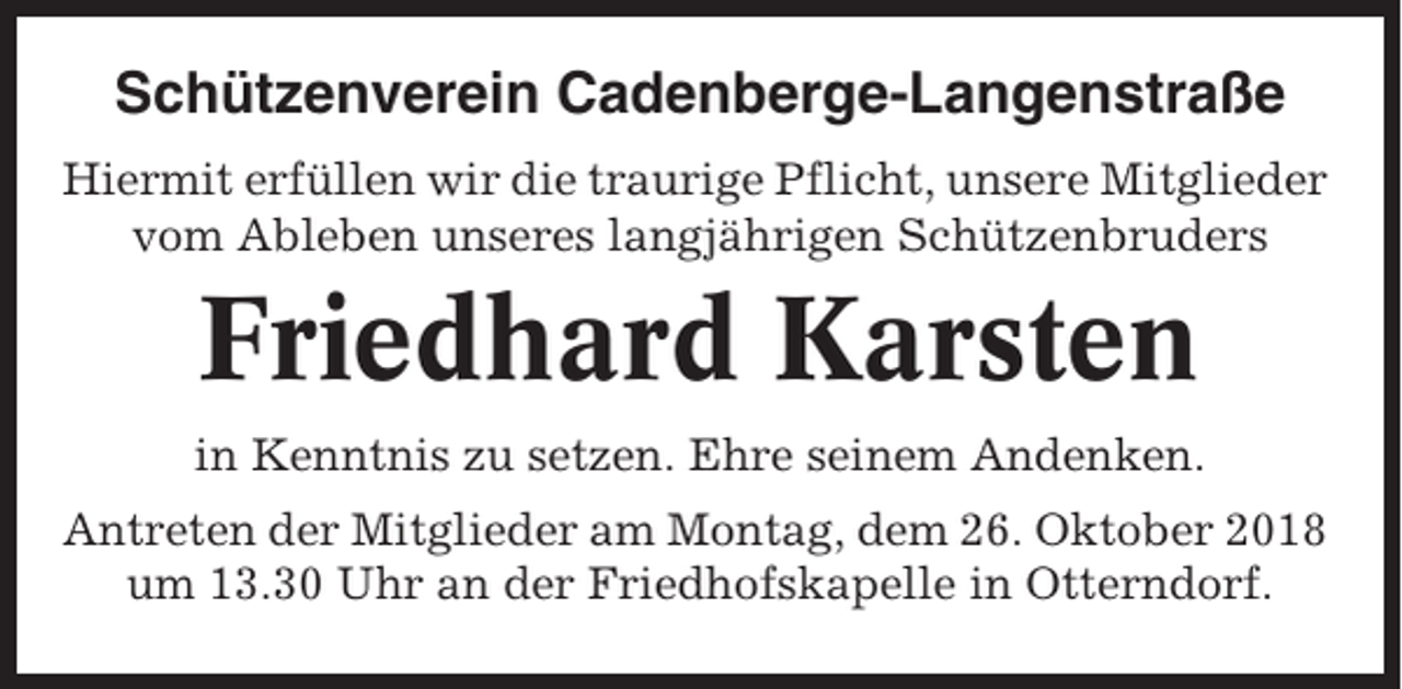 <p>Schützenverein Cadenberge-Langenstraße<br />Hiermit erfüllen wir die traurige Pflicht, unsere Mitglieder<br />vom Ableben unseres langjährigen Schützenbruders</p><p>Friedhard Karsten<br />in Kenntnis zu setzen. Ehre seinem Andenken.<br />Antreten der Mitglieder am Montag, dem 26. Oktober 2018<br />um 13.30 Uhr an der Friedhofskapelle in Otterndorf.</p>