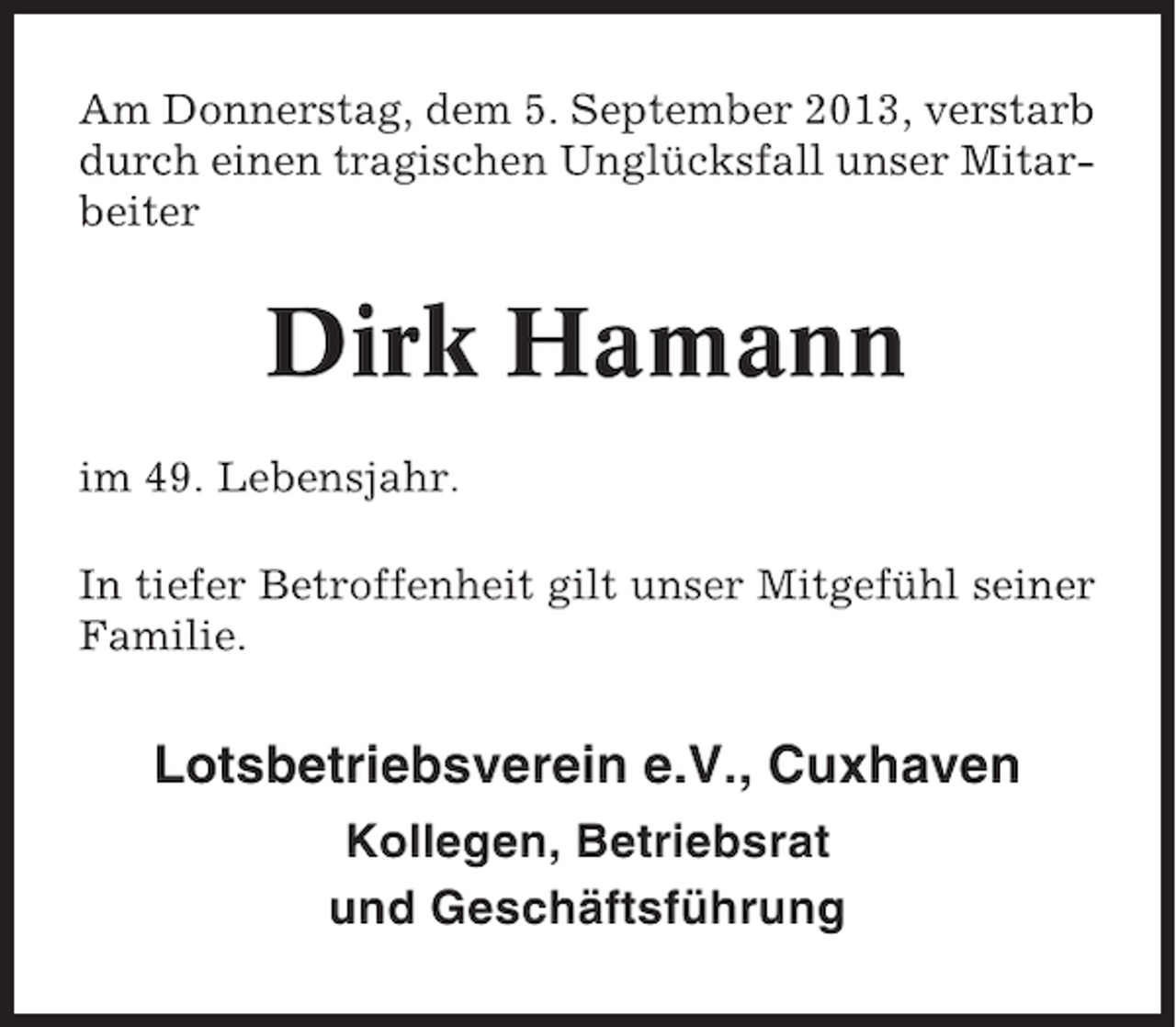 <p>Am Donnerstag, dem 5. September 2013, verstarb<br />durch einen tragischen Unglücksfall unser Mitarbeiter</p><p>Dirk Hamann<br />im 49. Lebensjahr.<br />In tiefer Betroffenheit gilt unser Mitgefühl seiner<br />Familie.</p><p>Lotsbetriebsverein e.V., Cuxhaven<br />Kollegen, Betriebsrat<br />und Geschäftsführung</p>