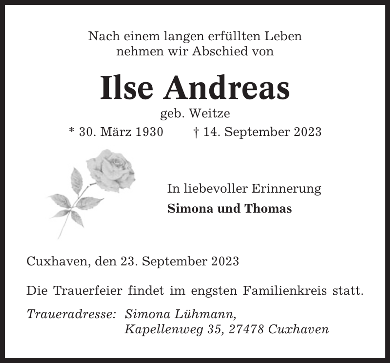 <p>Nach einem langen erfüllten Leben<br />nehmen wir Abschied von</p><p>Ilse Andreas<br />geb. Weitze<br />* 30. März 1930<br />† 14. September 2023</p><p>In liebevoller Erinnerung<br />Simona und Thomas</p><p>Cuxhaven, den 23. September 2023<br />Die Trauerfeier findet im engsten Familienkreis statt.<br />Traueradresse: Simona Lühmann,<br />Kapellenweg 35, 27478 Cuxhaven</p>