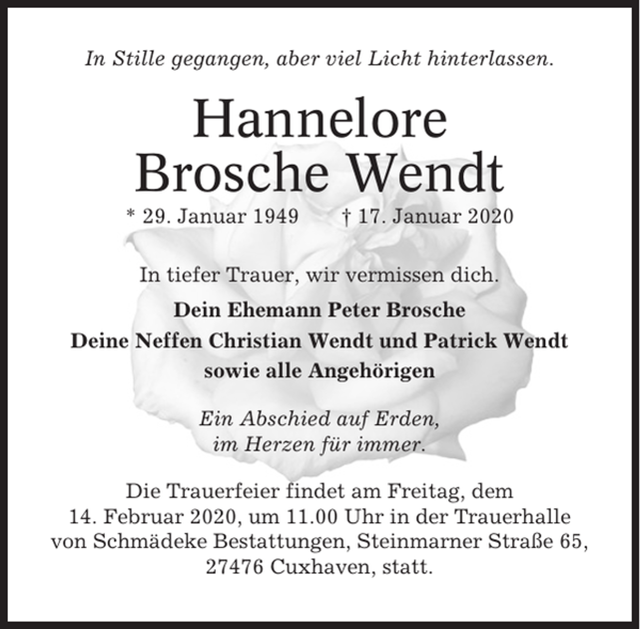 <p>In Stille gegangen, aber viel Licht hinterlassen.</p><p>Hannelore<br />Brosche Wendt<br />* 29. Januar 1949</p><p>† 17. Januar 2020</p><p>In tiefer Trauer, wir vermissen dich.<br />Dein Ehemann Peter Brosche<br />Deine Neffen Christian Wendt und Patrick Wendt<br />sowie alle Angehörigen<br />Ein Abschied auf Erden,<br />im Herzen für immer.<br />Die Trauerfeier findet am Freitag, dem<br />14. Februar 2020, um 11.00 Uhr in der Trauerhalle<br />von Schmädeke Bestattungen, Steinmarner Straße 65,<br />27476 Cuxhaven, statt.</p>