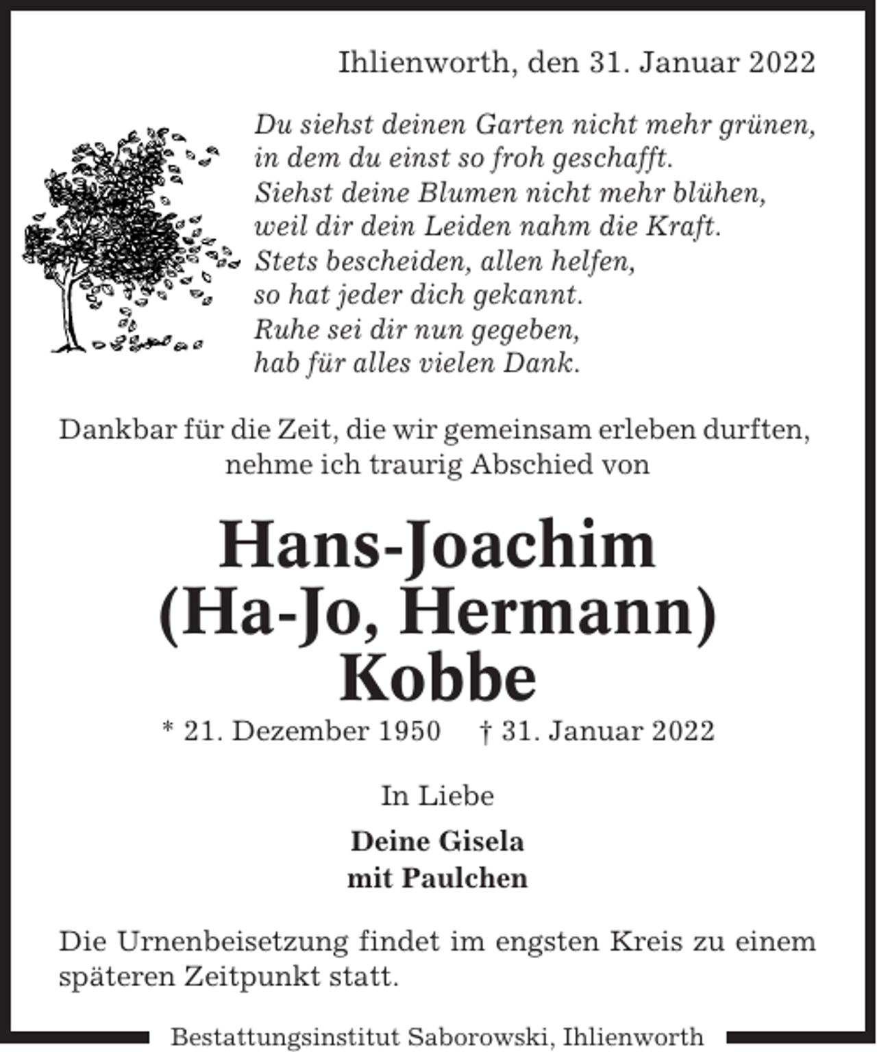 <p>Ihlienworth, den 31. Januar 2022<br />Du siehst deinen Garten nicht mehr grünen,<br />in dem du einst so froh geschafft.<br />Siehst deine Blumen nicht mehr blühen,<br />weil dir dein Leiden nahm die Kraft.<br />Stets bescheiden, allen helfen,<br />so hat jeder dich gekannt.<br />Ruhe sei dir nun gegeben,<br />hab für alles vielen Dank.<br />Dankbar für die Zeit, die wir gemeinsam erleben durften,<br />nehme ich traurig Abschied von</p><p>Hans-Joachim<br />(Ha-Jo, Hermann)<br />Kobbe<br />* 21. Dezember 1950</p><p>† 31. Januar 2022</p><p>In Liebe<br />Deine Gisela<br />mit Paulchen<br />Die Urnenbeisetzung findet im engsten Kreis zu einem<br />späteren Zeitpunkt statt.<br />Bestattungsinstitut Saborowski, Ihlienworth</p>