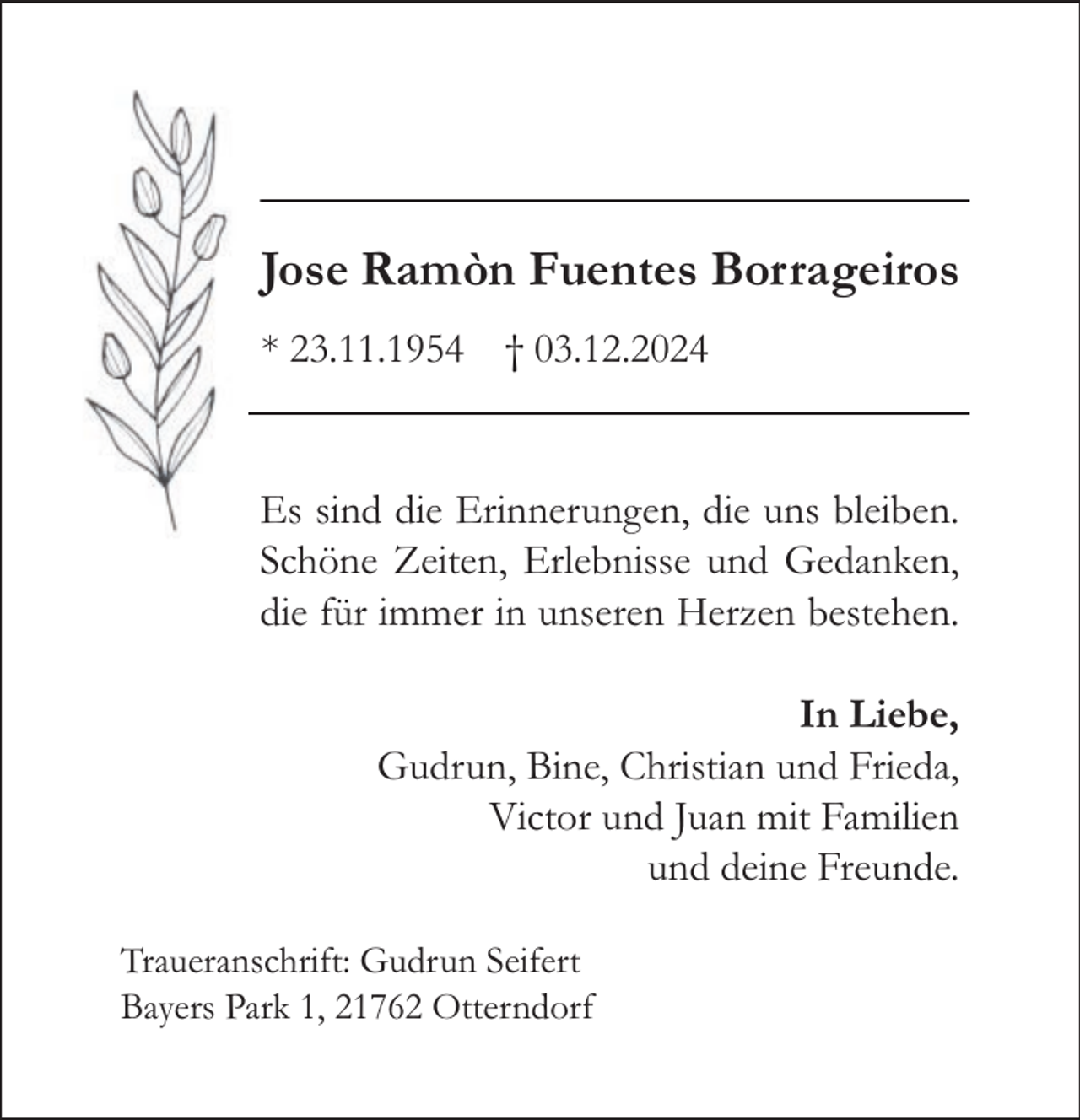 <p>Jose Ramòn Fuentes Borrageiros<br />* 23.11.1954 † 03.12.2024<br />Es sind die Erinnerungen, die uns bleiben.<br />Schöne Zeiten, Erlebnisse und Gedanken,<br />die für immer in unseren Herzen bestehen.<br />In Liebe,<br />Gudrun, Bine, Christian und Frieda,<br />Victor und Juan mit Familien<br />und deine Freunde.<br />Traueranschrift: Gudrun Seifert<br />Bayers Park 1, 21762 Otterndorf</p>