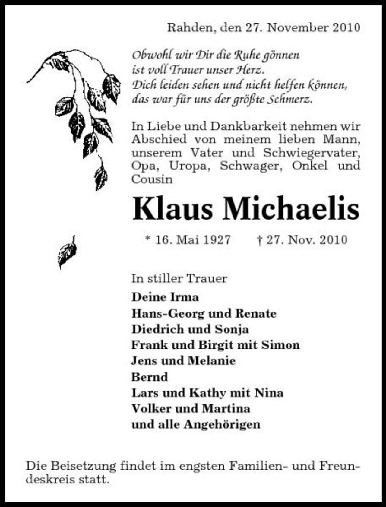 <p>Rahden, den 27. November 2010</p><p>Obwohl wir Dir die Ruhe gönnen ist voll Trauer unser Herz. Dich leiden sehen und nicht helfen können, das war für uns der größte Schmerz.<br />In Liebe und Dankbarkeit nehmen wir Abschied von meinem lieben Mann, unserem Vater und Schwiegervater, Opa, Uropa, Schwager, Onkel und Cousin</p><p>Klaus Michaelis<br />* 16. Mai 1927 † 27. Nov. 2010 In stiller Trauer Deine Irma Hans-Georg und Renate Diedrich und Sonja Frank und Birgit mit Simon Jens und Melanie Bernd Lars und Kathy mit Nina Volker und Martina und alle Angehörigen Die Beisetzung findet im engsten Familien- und Freundeskreis statt.</p>