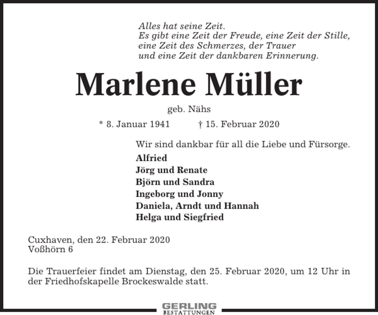 <p>Alles hat seine Zeit.<br />Es gibt eine Zeit der Freude, eine Zeit der Stille,<br />eine Zeit des Schmerzes, der Trauer<br />und eine Zeit der dankbaren Erinnerung.</p><p>Marlene Müller<br />geb. Nähs<br />* 8. Januar 1941</p><p>† 15. Februar 2020</p><p>Wir sind dankbar für all die Liebe und Fürsorge.<br />Alfried<br />Jörg und Renate<br />Björn und Sandra<br />Ingeborg und Jonny<br />Daniela, Arndt und Hannah<br />Helga und Siegfried<br />Cuxhaven, den 22. Februar 2020<br />Voßhörn 6<br />Die Trauerfeier findet am Dienstag, den 25. Februar 2020, um 12 Uhr in<br />der Friedhofskapelle Brockeswalde statt.</p>