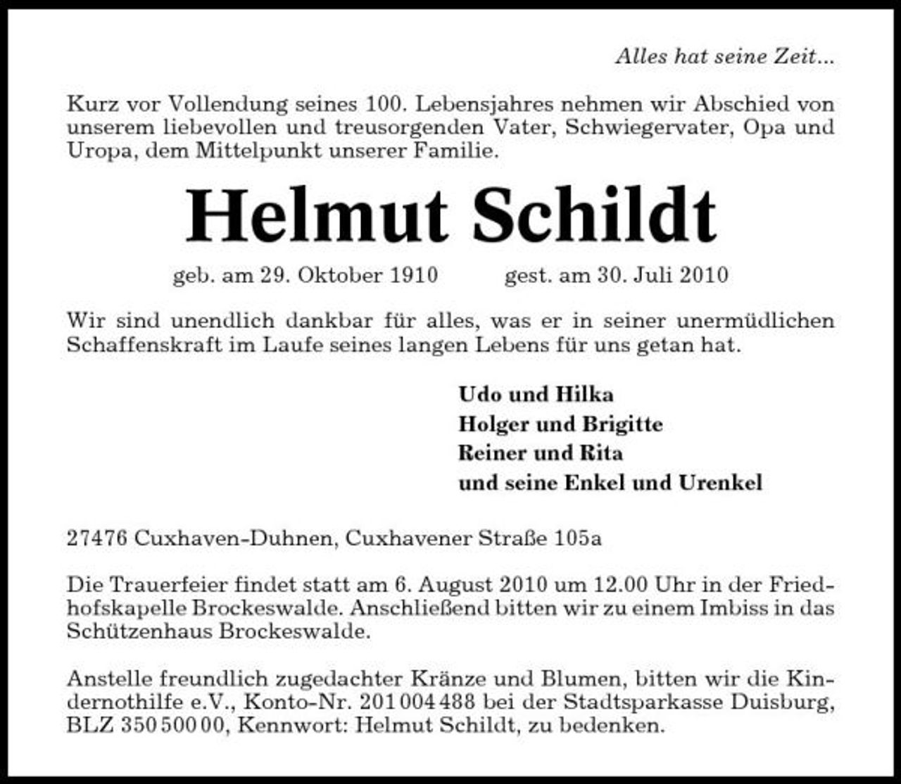 <p>Alles hat seine Zeit... Kurz vor Vollendung seines 100. Lebensjahres nehmen wir Abschied von unserem liebevollen und treusorgenden Vater, Schwiegervater, Opa und Uropa, dem Mittelpunkt unserer Familie.</p><p>Helmut Schildt<br />geb. am 29. Oktober 1910 gest. am 30. Juli 2010 Wir sind unendlich dankbar für alles, was er in seiner unermüdlichen Schaffenskraft im Laufe seines langen Lebens für uns getan hat. Udo und Hilka Holger und Brigitte Reiner und Rita und seine Enkel und Urenkel 27476 Cuxhaven-Duhnen, Cuxhavener Straße 105a Die Trauerfeier findet statt am 6. August 2010 um 12.00 Uhr in der Friedhofskapelle Brockeswalde. Anschließend bitten wir zu einem Imbiss in das Schützenhaus Brockeswalde. Anstelle freundlich zugedachter Kränze und Blumen, bitten wir die Kindernothilfe e.V., Konto-Nr. 201 0088 bei der Stadtsparkasse Duisburg, BLZ 30, Kennwort: Helmut Schildt, zu bedenken.</p>