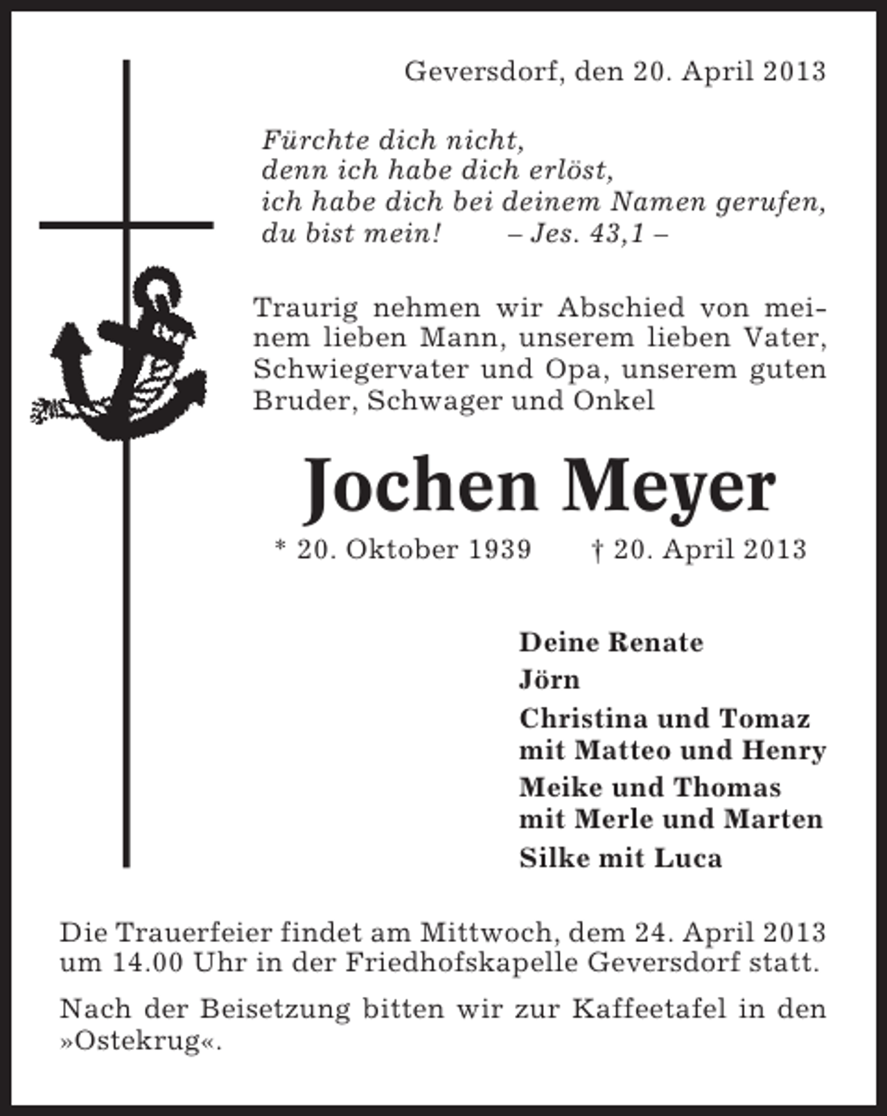 <p>Geversdorf, den 20. April 2013<br />Fürchte dich nicht,<br />denn ich habe dich erlöst,<br />ich habe dich bei deinem Namen gerufen,<br />du bist mein!<br />– Jes. 43,1 –<br />Traurig nehmen wir Abschied von meinem lieben Mann, unserem lieben Vater,<br />Schwiegervater und Opa, unserem guten<br />Bruder, Schwager und Onkel</p><p>Jochen Meyer<br />* 20. Oktober 1939</p><p>† 20. April 2013</p><p>Deine Renate<br />Jörn<br />Christina und Tomaz<br />mit Matteo und Henry<br />Meike und Thomas<br />mit Merle und Marten<br />Silke mit Luca<br />Die Trauerfeier findet am Mittwoch, dem 24. April 2013<br />um 14.00 Uhr in der Friedhofskapelle Geversdorf statt.<br />Nach der Beisetzung bitten wir zur Kaffeetafel in den<br />»Ostekrug«.</p>