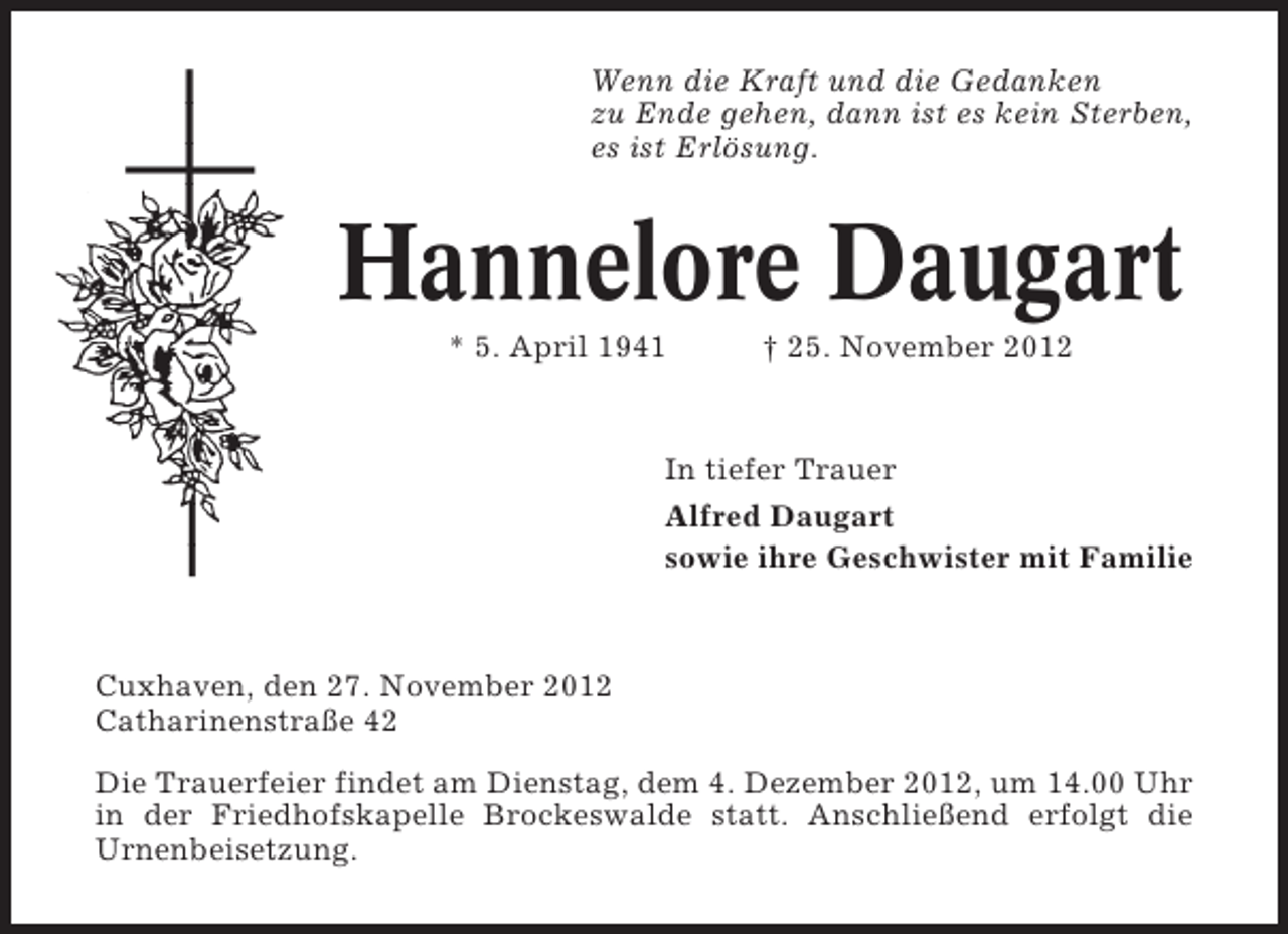 <p>Wenn die Kraft und die Gedanken<br />zu Ende gehen, dann ist es kein Sterben,<br />es ist Erlösung.</p><p>Hannelore Daugart<br />* 5. April 1941</p><p>† 25. November 2012</p><p>In tiefer Trauer<br />Alfred Daugart<br />sowie ihre Geschwister mit Familie</p><p>Cuxhaven, den 27. November 2012<br />Catharinenstraße 42<br />Die Trauerfeier findet am Dienstag, dem 4. Dezember 2012, um 14.00 Uhr<br />in der Friedhofskapelle Brockeswalde statt. Anschließend erfolgt die<br />Urnenbeisetzung.</p>