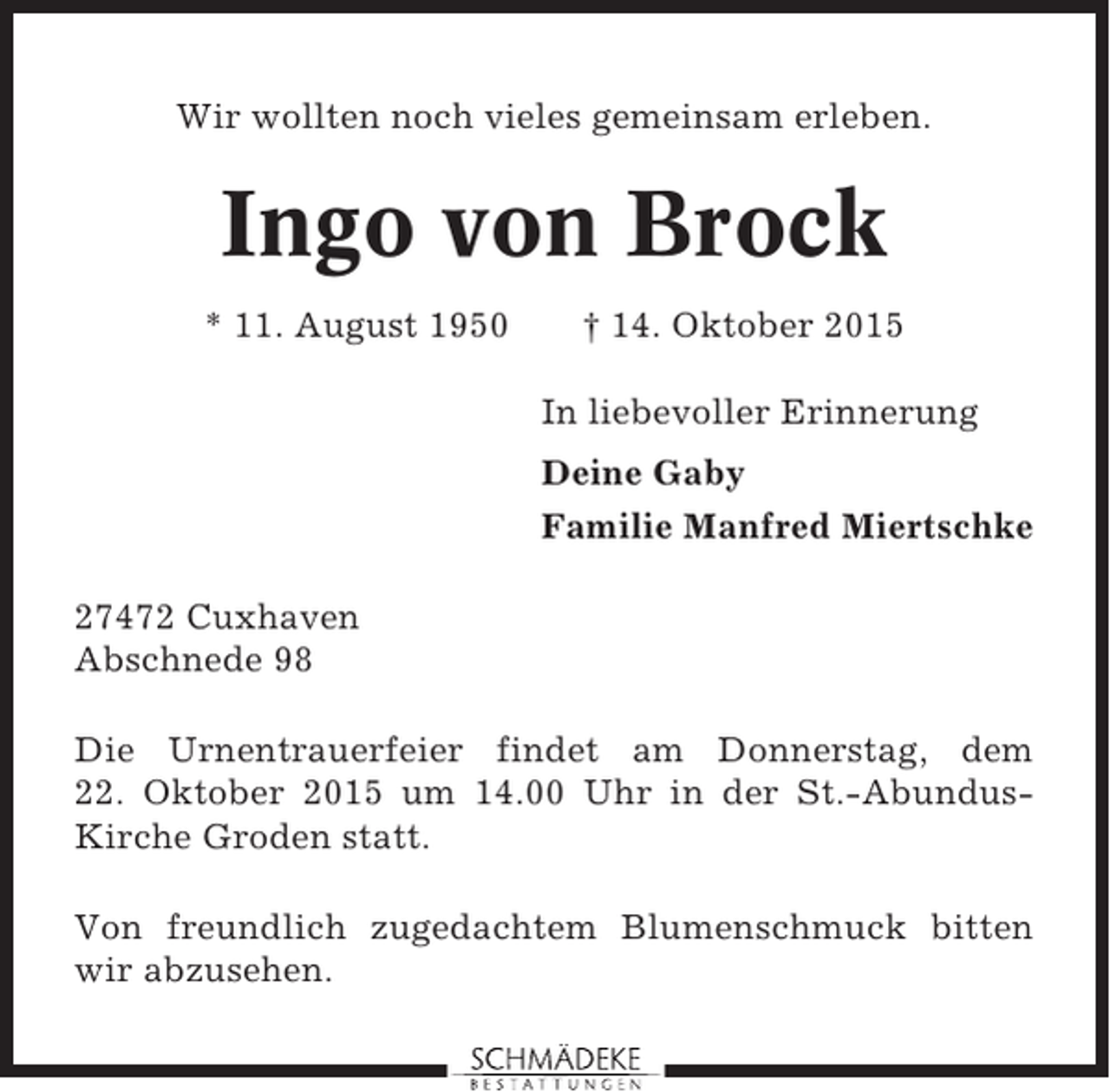 <p>Wir wollten noch vieles gemeinsam erleben.</p><p>Ingo von Brock<br />* 11. August 1950</p><p>† 14. Oktober 2015<br />In liebevoller Erinnerung<br />Deine Gaby<br />Familie Manfred Miertschke</p><p>27472 Cuxhaven<br />Abschnede 98<br />Die Urnentrauerfeier findet am Donnerstag, dem<br />22. Oktober 2015 um 14.00 Uhr in der St.-AbundusKirche Groden statt.<br />Von freundlich zugedachtem Blumenschmuck bitten<br />wir abzusehen.</p>