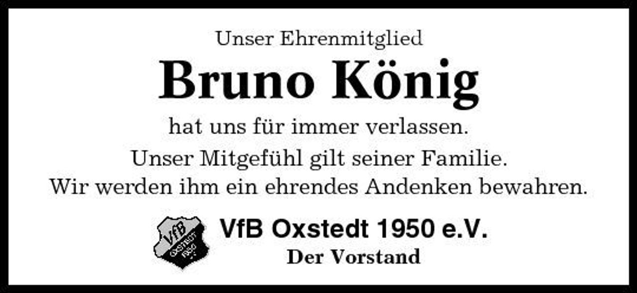 <p>Unser Ehrenmitglied</p><p>Bruno König<br />hat uns für immer verlassen. Unser Mitgefühl gilt seiner Familie. Wir werden ihm ein ehrendes Andenken bewahren.</p><p>VfB Oxstedt 1950 e.V.<br />Der Vorstand</p>