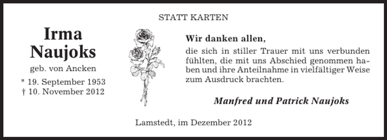 <p>STATT KARTEN</p><p>Irma<br />Naujoks<br />geb. von Ancken<br />* 19. September 1953<br />† 10. November 2012</p><p>Wir danken allen,<br />die sich in stiller Trauer mit uns verbunden<br />fühlten, die mit uns Abschied genommen haben und ihre Anteilnahme in vielfältiger Weise<br />zum Ausdruck brachten.</p><p>Manfred und Patrick Naujoks<br />Lamstedt, im Dezember 2012</p>