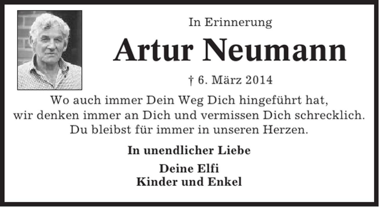 <p>In Erinnerung</p><p>Artur Neumann<br />† 6. März 2014<br />Wo auch immer Dein Weg Dich hingeführt hat,<br />wir denken immer an Dich und vermissen Dich schrecklich.<br />Du bleibst für immer in unseren Herzen.<br />In unendlicher Liebe<br />Deine Elfi<br />Kinder und Enkel</p>