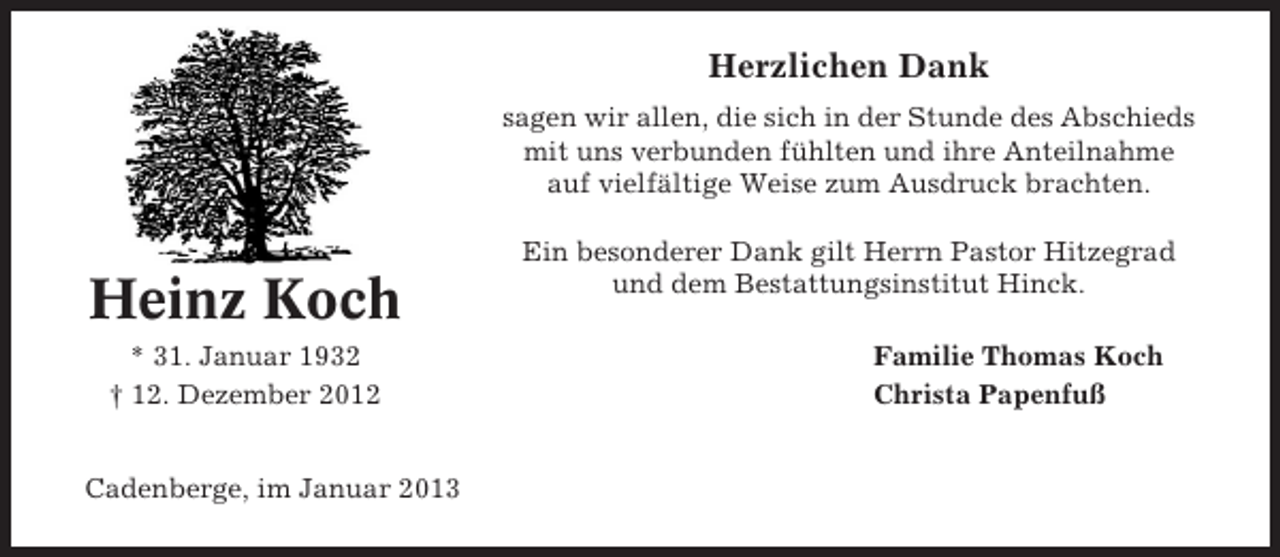 <p>Herzlichen Dank<br />sagen wir allen, die sich in der Stunde des Abschieds<br />mit uns verbunden fühlten und ihre Anteilnahme<br />auf vielfältige Weise zum Ausdruck brachten.</p><p>Heinz Koch<br />* 31. Januar 1932<br />† 12. Dezember 2012<br />Cadenberge, im Januar 2013</p><p>Ein besonderer Dank gilt Herrn Pastor Hitzegrad<br />und dem Bestattungsinstitut Hinck.<br />Familie Thomas Koch<br />Christa Papenfuß</p>