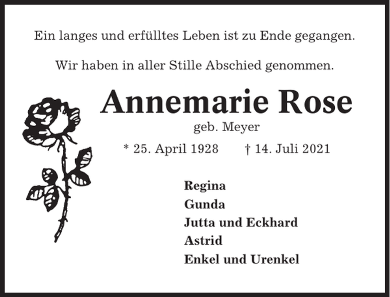 <p>Ein langes und erfülltes Leben ist zu Ende gegangen.<br />Wir haben in aller Stille Abschied genommen.</p><p>Annemarie Rose<br />geb. Meyer<br />* 25. April 1928</p><p>† 14. Juli 2021</p><p>Regina<br />Gunda<br />Jutta und Eckhard<br />Astrid<br />Enkel und Urenkel</p>