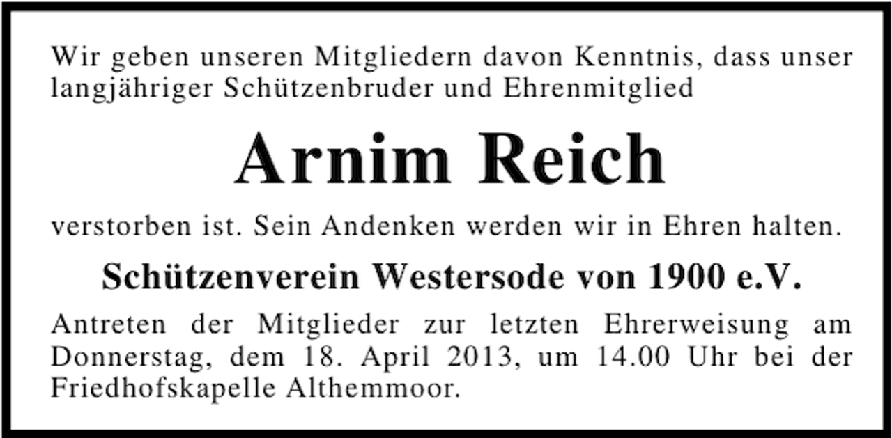 <p>Wir geben unseren Mitgliedern davon Kenntnis, dass unser<br />langjähriger Schützenbruder und Ehrenmitglied</p><p>Arnim Reich<br />verstorben ist. Sein Andenken werden wir in Ehren halten.</p><p>Schützenverein Westersode von 1900 e.V.<br />Antreten der Mitglieder zur letzten Ehrerweisung am<br />Donnerstag, dem 18. April 2013, um 14.00 Uhr bei der<br />Friedhofskapelle Althemmoor.</p>