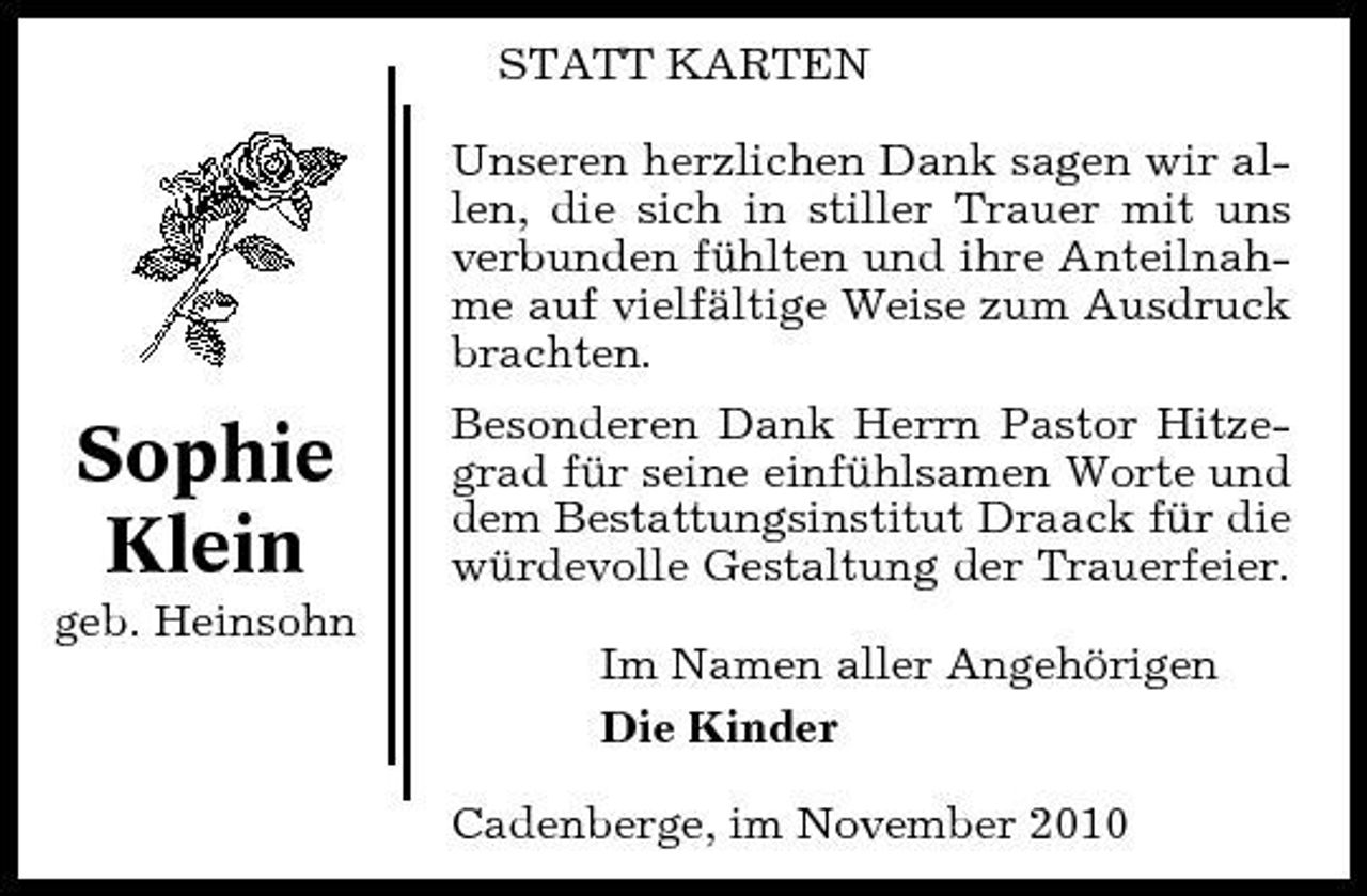 <p>STATT KARTEN Unseren herzlichen Dank sagen wir allen, die sich in stiller Trauer mit uns verbunden fühlten und ihre Anteilnahme auf vielfältige Weise zum Ausdruck brachten.</p><p>Sophie Klein<br />geb. Heinsohn</p><p>Besonderen Dank Herrn Pastor Hitzegrad für seine einfühlsamen Worte und dem Bestattungsinstitut Draack für die würdevolle Gestaltung der Trauerfeier. Im Namen aller Angehörigen Die Kinder Cadenberge, im November 2010</p>