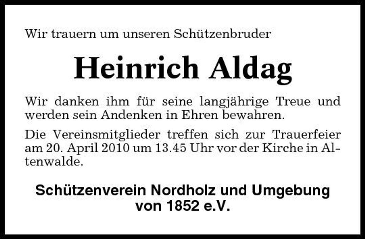 <p>Wir trauern um unseren Schützenbruder</p><p>Heinrich Aldag<br />Wir danken ihm für seine langjährige Treue und werden sein Andenken in Ehren bewahren. Die Vereinsmitglieder treffen sich zur Trauerfeier am 20. April 2010 um 13.45 Uhr vor der Kirche in Altenwalde.</p><p>Schützenverein Nordholz und Umgebung von 1852 e.V.</p>